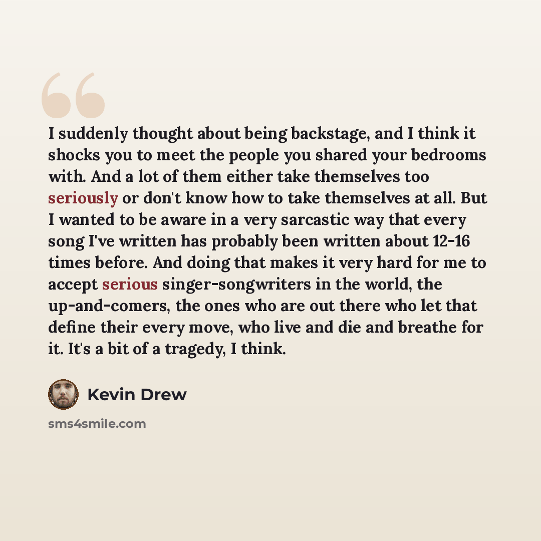 “I suddenly thought about being backstage, and I think it shocks you to meet the people you shared your bedrooms with. And a lot of them either take themselves too seriously or don't know how to take themselves at all. But I wanted to be aware in a very sarcastic way that every song I've written…” quote by Kevin Drew
