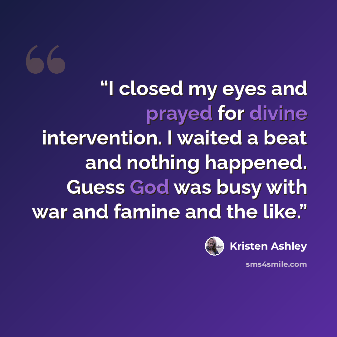 “I closed my eyes and prayed for divine intervention. I waited a beat and nothing happened. Guess God was busy with war and famine and the like.” quote by Kristen Ashley