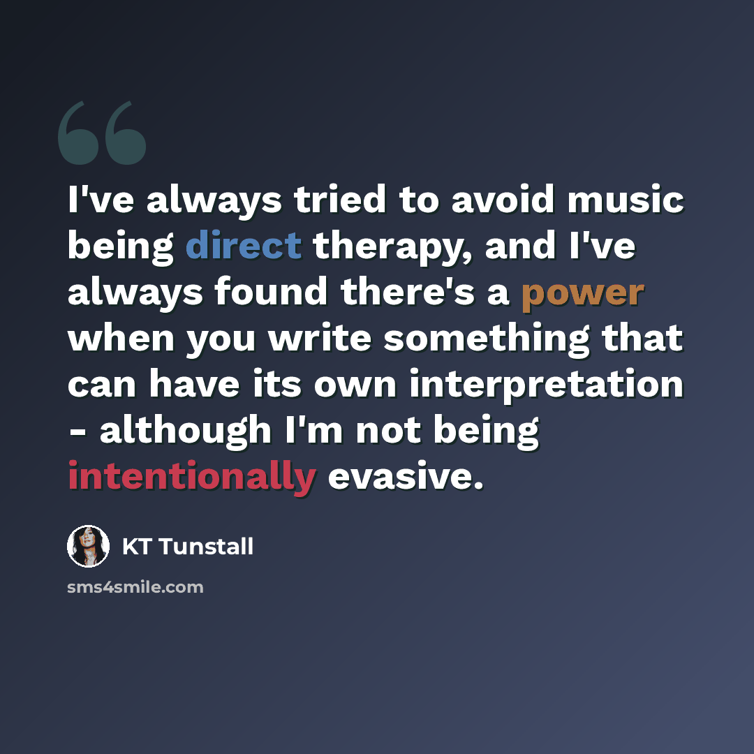 “I've always tried to avoid music being direct therapy, and I've always found there's a power when you write something that can have its own interpretation - although I'm not being intentionally evasive.” quote by KT Tunstall