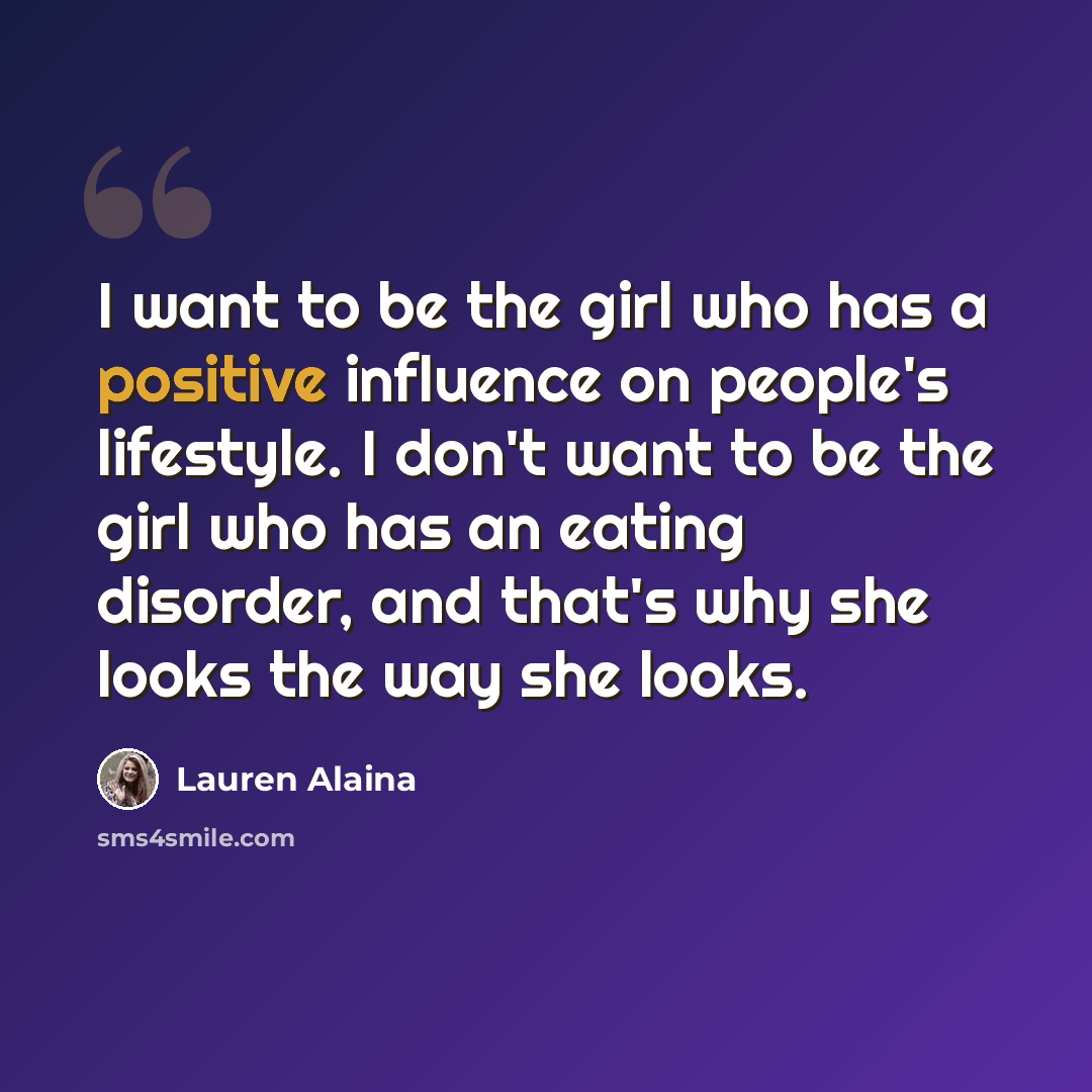 “I want to be the girl who has a positive influence on people's lifestyle. I don't want to be the girl who has an eating disorder, and that's why she looks the way she looks.” quote by Lauren Alaina