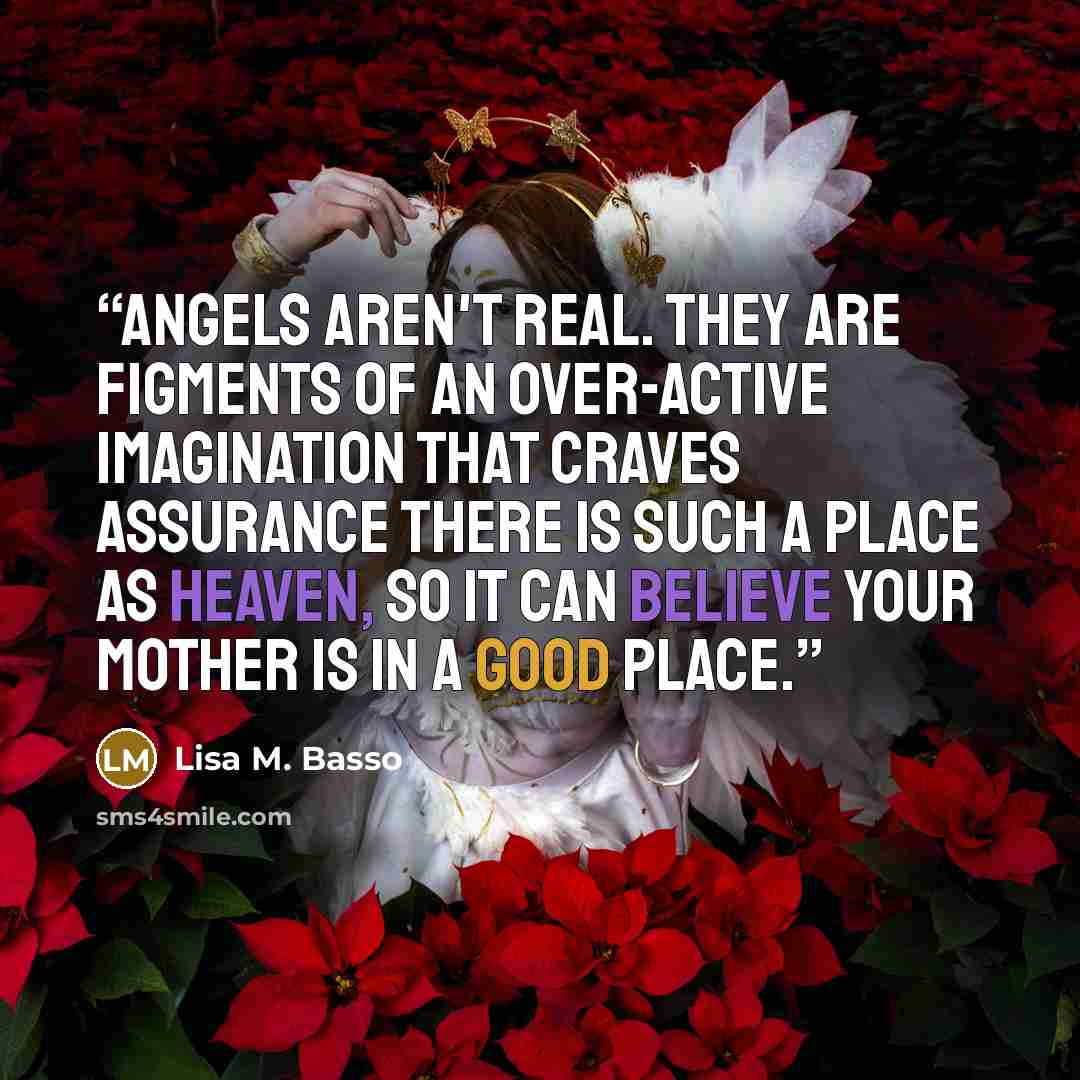 “Angels aren't real. They are figments of an over-active imagination that craves assurance there is such a place as Heaven, so it can believe your mother is in a good place.” quote by Lisa M. Basso