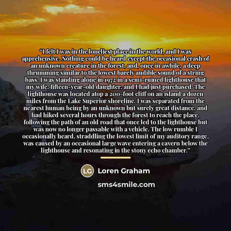“I felt I was in the loneliest place in the world, and I was apprehensive. Nothing could be heard except the occasional crash of an unknown creature in the forest, and, once in awhile, a deep thrumming similar to the lowest barely audible sound of a string bass. I was standing alone in 1972 in a…” quote by Loren Graham