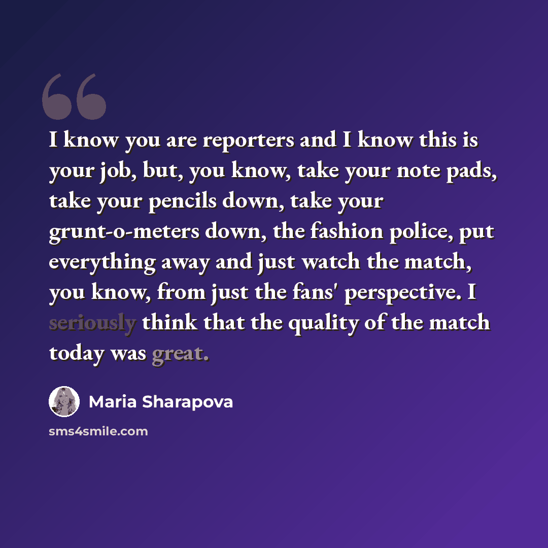 “I know you are reporters and I know this is your job, but, you know, take your note pads, take your pencils down, take your grunt-o-meters down, the fashion police, put everything away and just watch the match, you know, from just the fans' perspective. I seriously think that the quality of the…” quote by Maria Sharapova