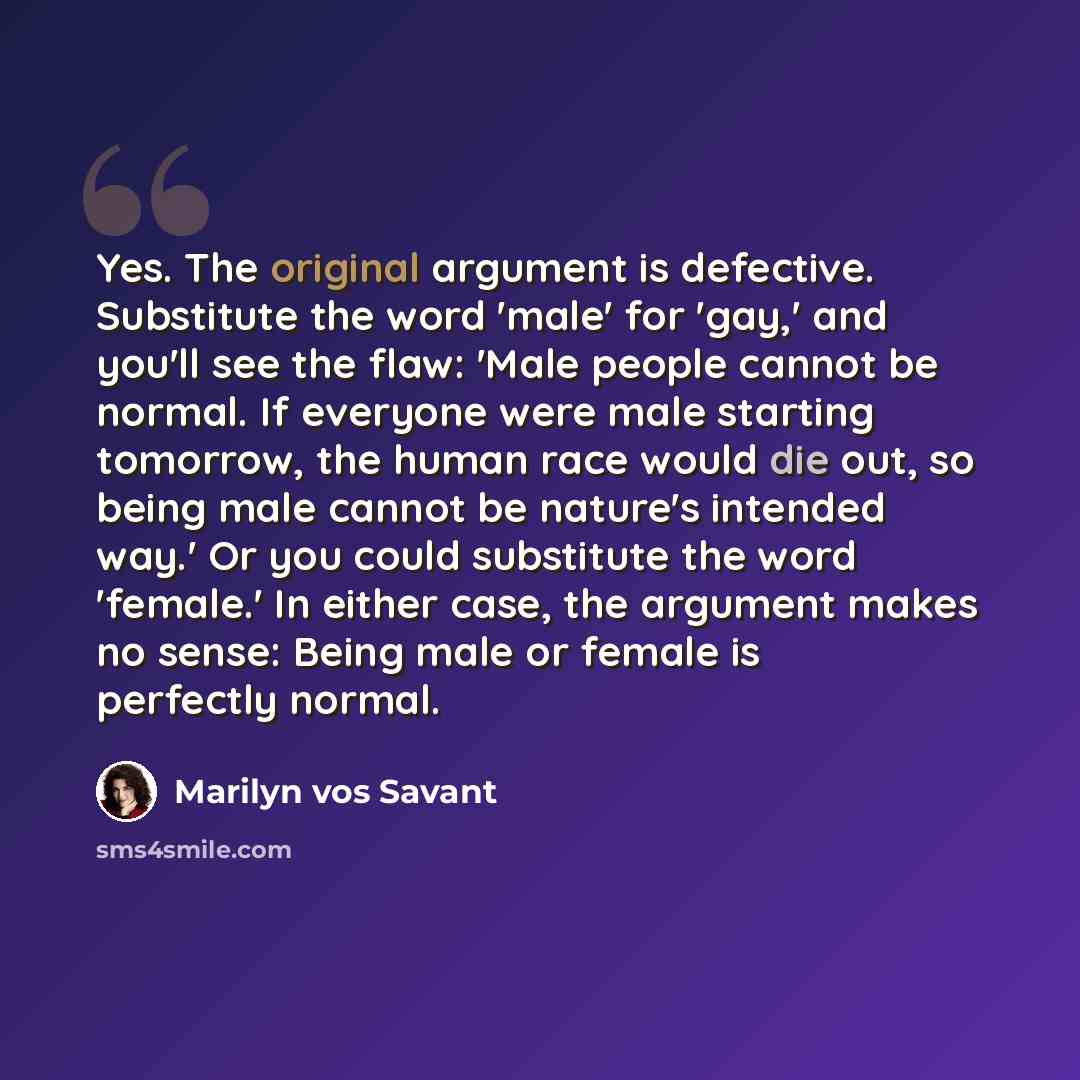 “Yes. The original argument is defective. Substitute the word 'male' for 'gay,' and you'll see the flaw: 'Male people cannot be normal. If everyone were male starting tomorrow, the human race would die out, so being male cannot be nature's intended way.' Or you could substitute the word 'female.'…” quote by Marilyn vos Savant