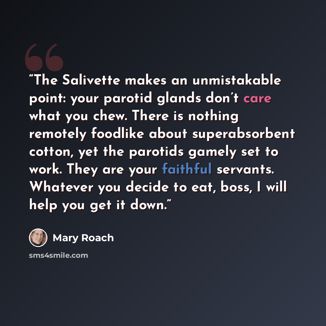 “The Salivette makes an unmistakable point: your parotid glands don’t care what you chew. There is nothing remotely foodlike about superabsorbent cotton, yet the parotids gamely set to work. They are your faithful servants. Whatever you decide to eat, boss, I will help you get it down.” quote by Mary Roach