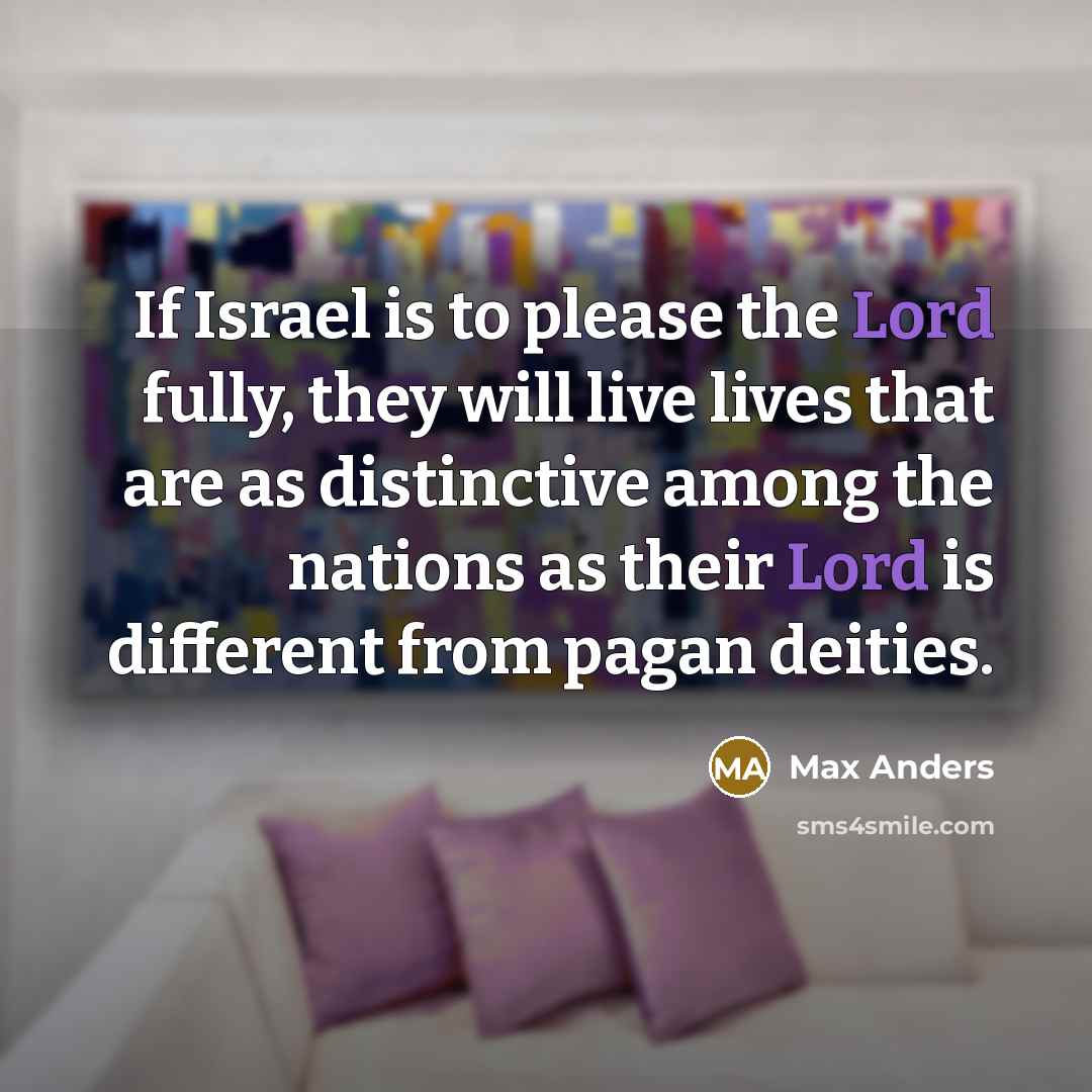 “If Israel is to please the Lord fully, they will live lives that are as distinctive among the nations as their Lord is different from pagan deities.” quote by Max Anders