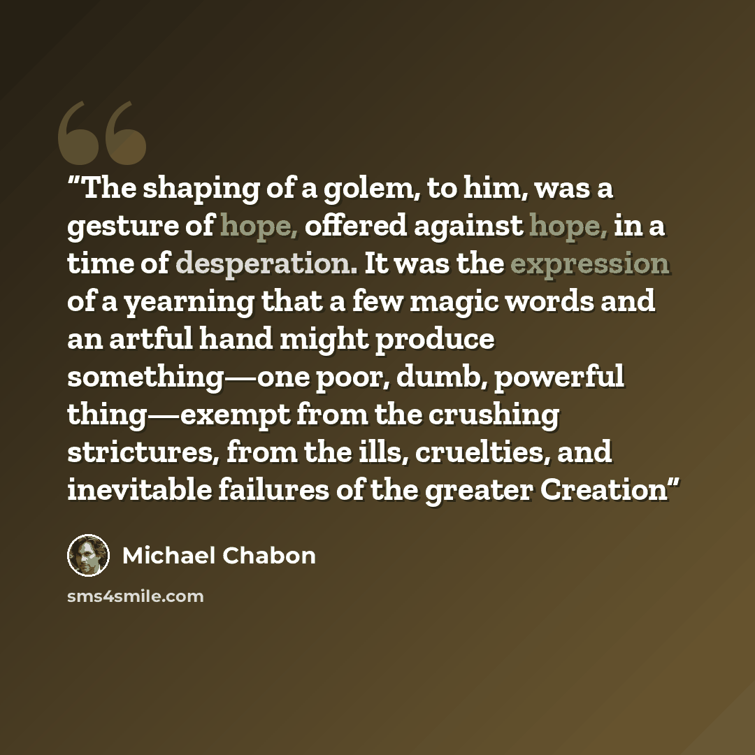 “The shaping of a golem, to him, was a gesture of hope, offered against hope, in a time of desperation. It was the expression of a yearning that a few magic words and an artful hand might produce something—one poor, dumb, powerful thing—exempt from the crushing strictures, from the ills, cruelties…” quote by Michael Chabon