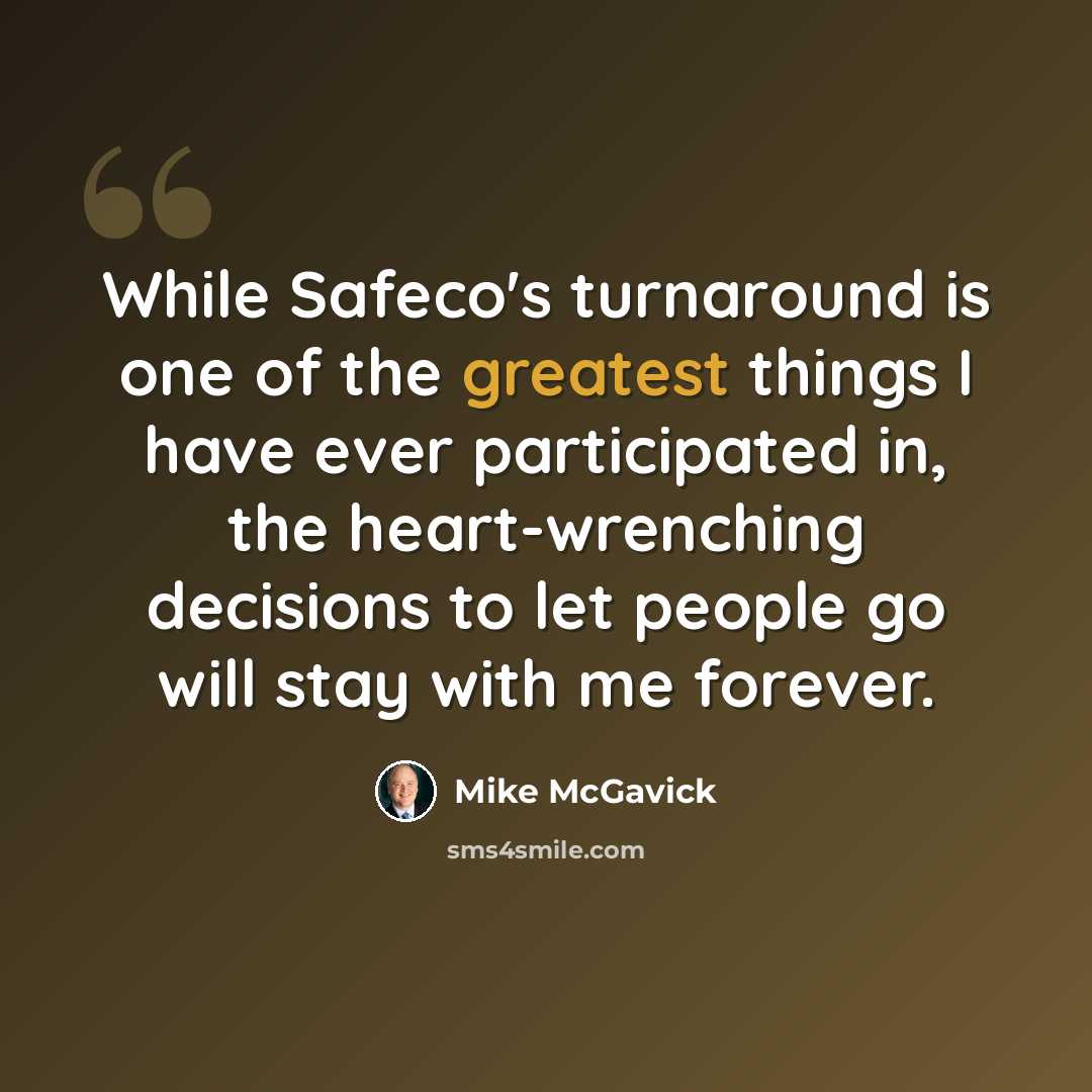 “While Safeco's turnaround is one of the greatest things I have ever participated in, the heart-wrenching decisions to let people go will stay with me forever.” quote by Mike McGavick