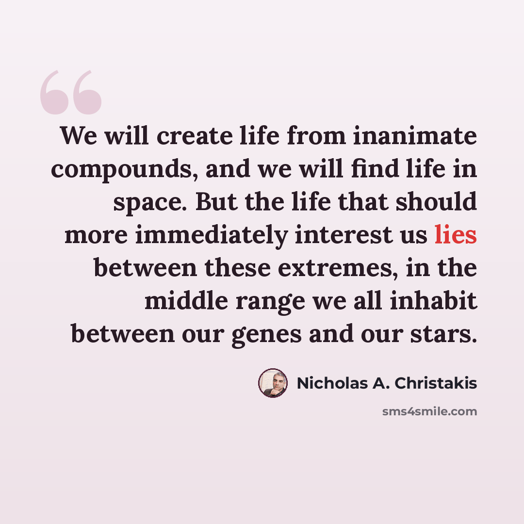 “We will create life from inanimate compounds, and we will find life in space. But the life that should more immediately interest us lies between these extremes, in the middle range we all inhabit between our genes and our stars.” quote by Nicholas A. Christakis