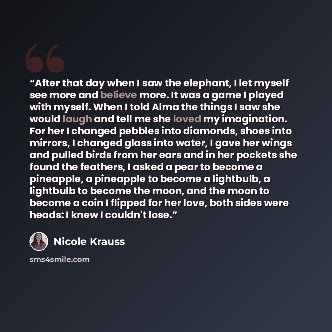 “After that day when I saw the elephant, I let myself see more and believe more. It was a game I played with myself. When I told Alma the things I saw she would laugh and tell me she loved my imagination. For her I changed pebbles into diamonds, shoes into mirrors, I changed glass into water, I…” quote by Nicole Krauss