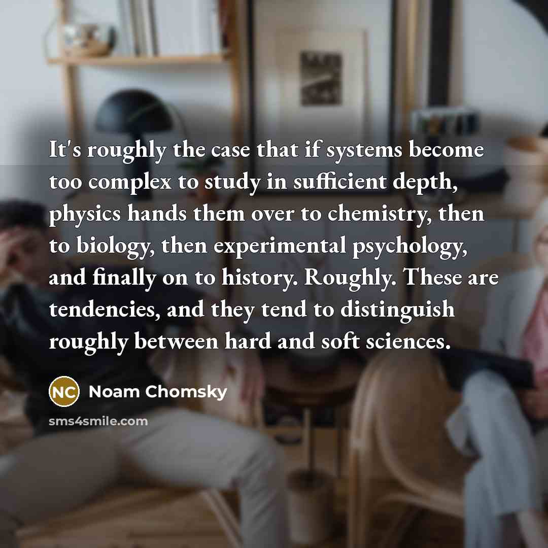 “It's roughly the case that if systems become too complex to study in sufficient depth, physics hands them over to chemistry, then to biology, then experimental psychology, and finally on to history. Roughly. These are tendencies, and they tend to distinguish roughly between hard and soft sciences.” quote by Noam Chomsky