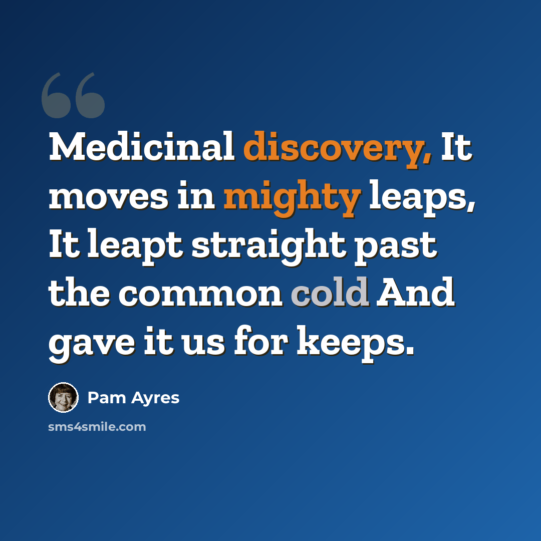 “Medicinal discovery, It moves in mighty leaps, It leapt straight past the common cold And gave it us for keeps.” quote by Pam Ayres