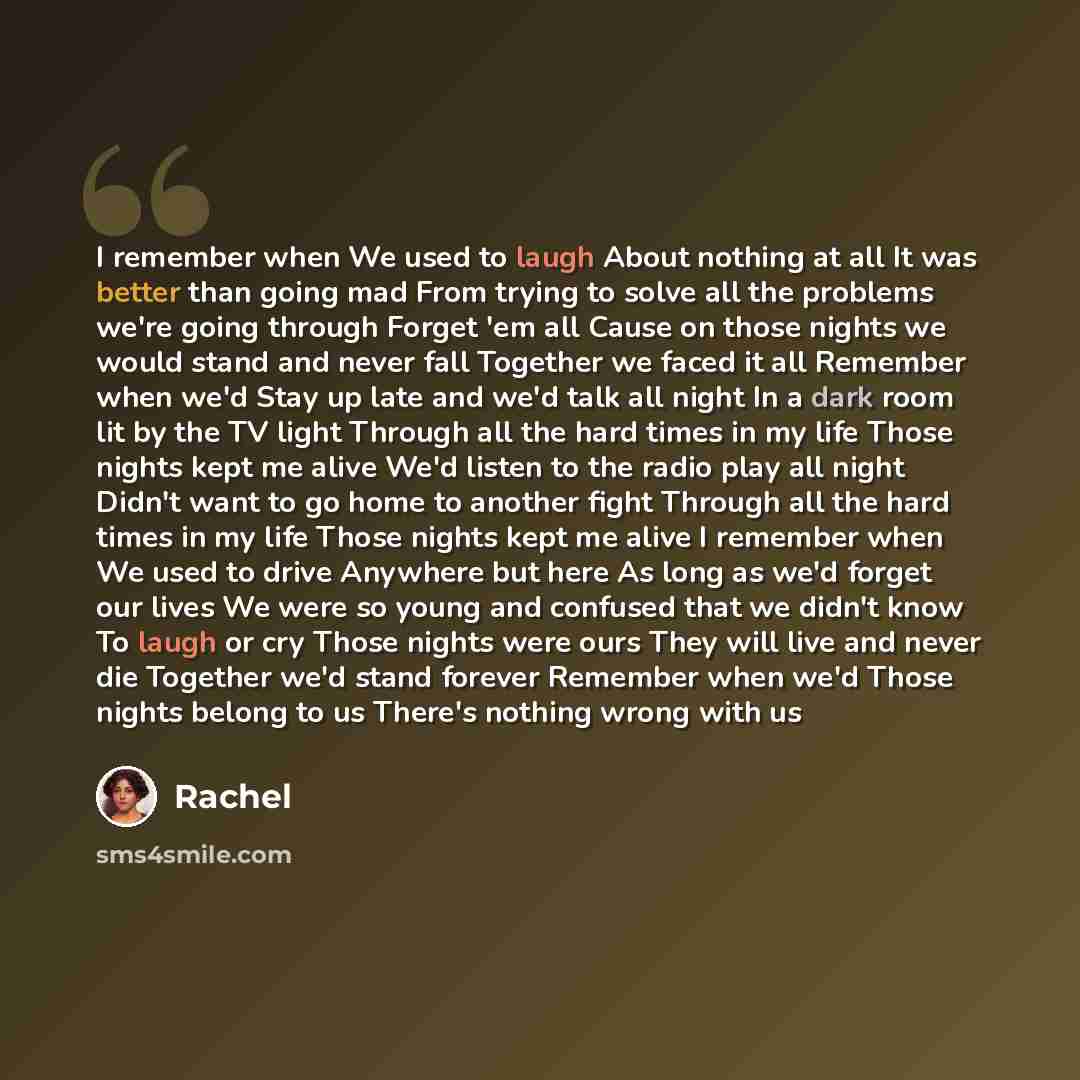 “I remember when We used to laugh About nothing at all It was better than going mad From trying to solve all the problems we're going through Forget 'em all Cause on those nights we would stand and never fall Together we faced it all Remember when we'd Stay up late and we'd talk all night In a dark…” quote by Rachel