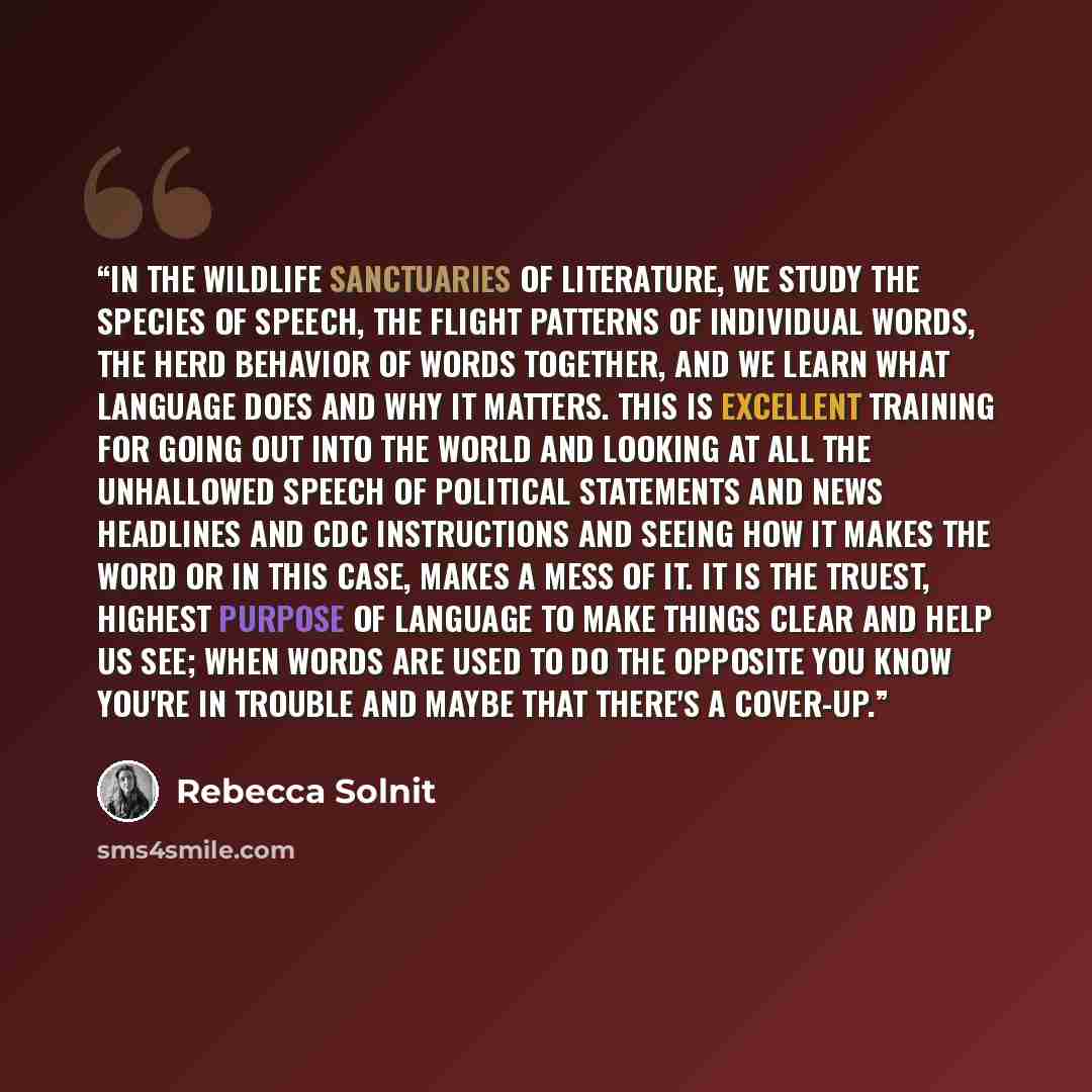 “In the wildlife sanctuaries of literature, we study the species of speech, the flight patterns of individual words, the herd behavior of words together, and we learn what language does and why it matters. this is excellent training for going out into the world and looking at all the unhallowed…” quote by Rebecca Solnit