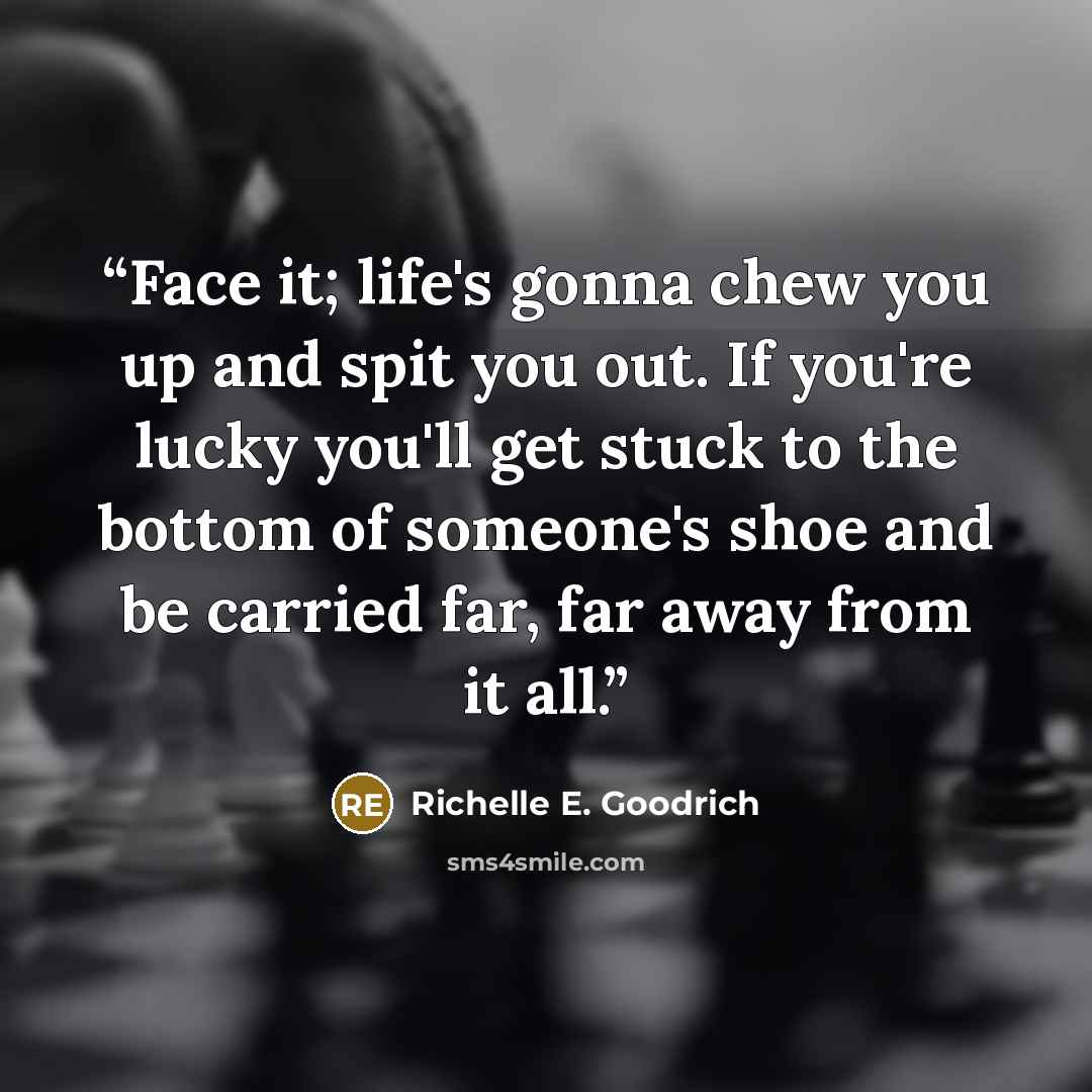 “Face it; life's gonna chew you up and spit you out. If you're lucky you'll get stuck to the bottom of someone's shoe and be carried far, far away from it all.” quote by Richelle E. Goodrich