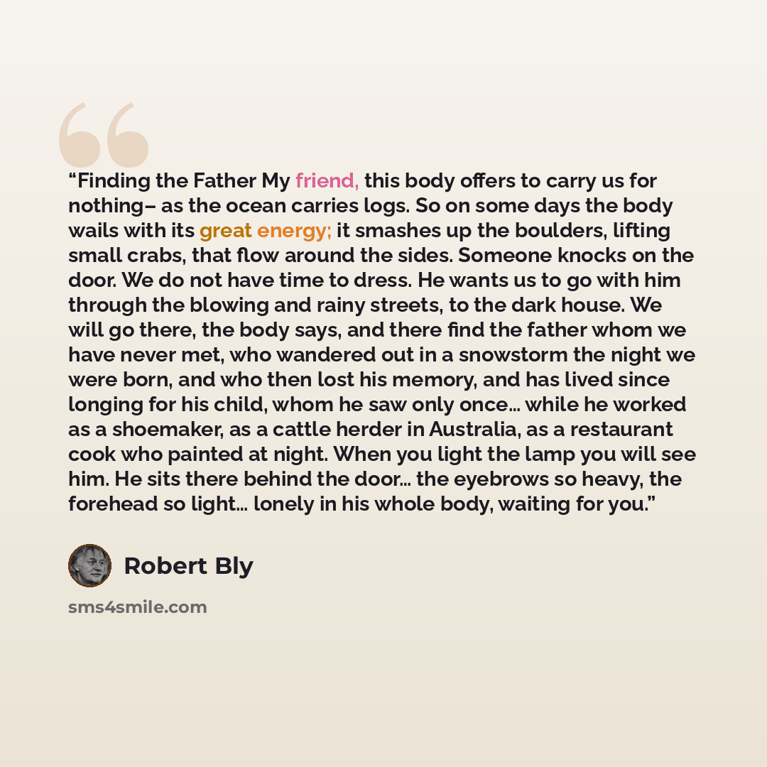 “Finding the Father My friend, this body offers to carry us for nothing– as the ocean carries logs. So on some days the body wails with its great energy; it smashes up the boulders, lifting small crabs, that flow around the sides. Someone knocks on the door. We do not have time to dress. He wants…” quote by Robert Bly