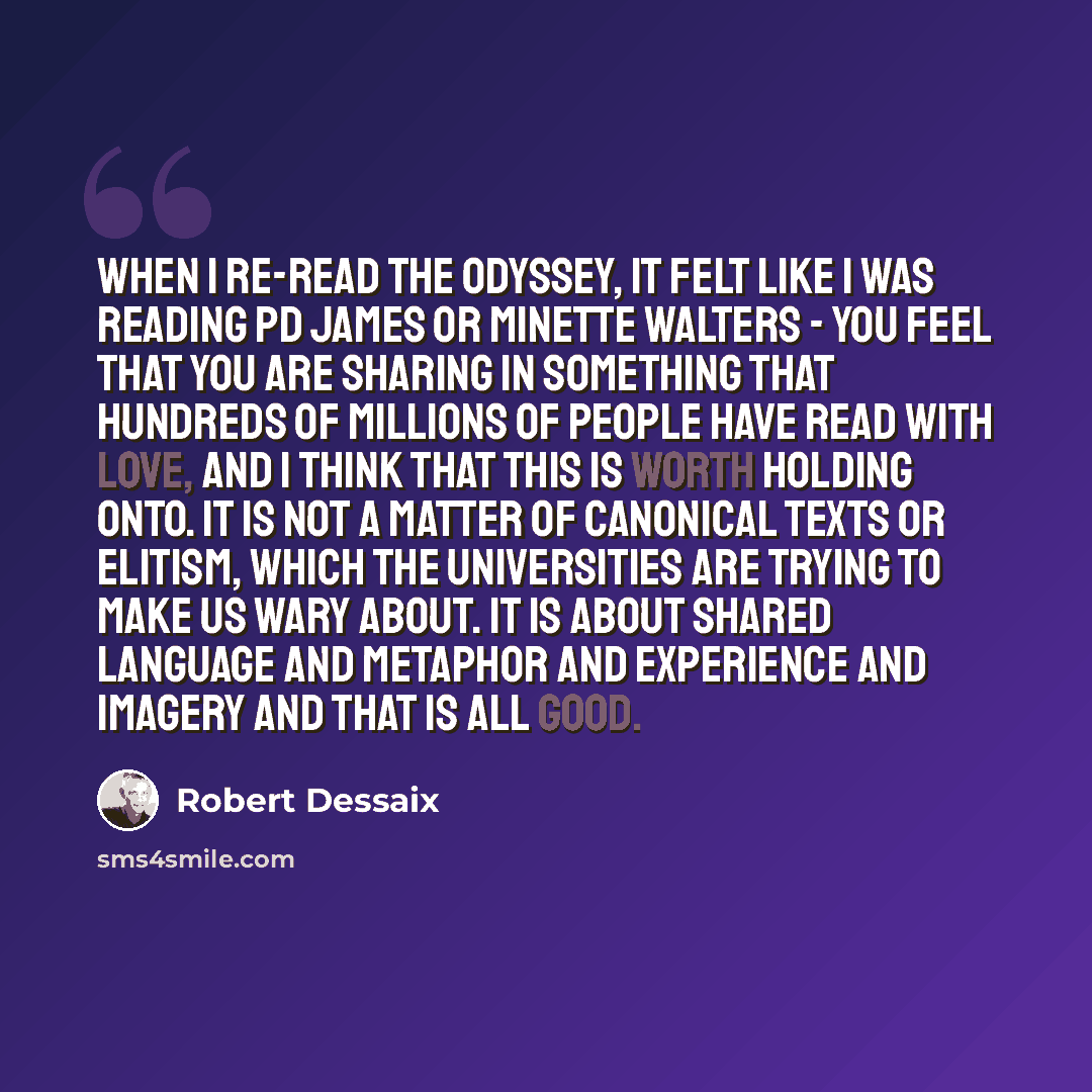 “When I re-read the Odyssey, it felt like I was reading PD James or Minette Walters - you feel that you are sharing in something that hundreds of millions of people have read with love, and I think that this is worth holding onto. It is not a matter of canonical texts or elitism, which the…” quote by Robert Dessaix