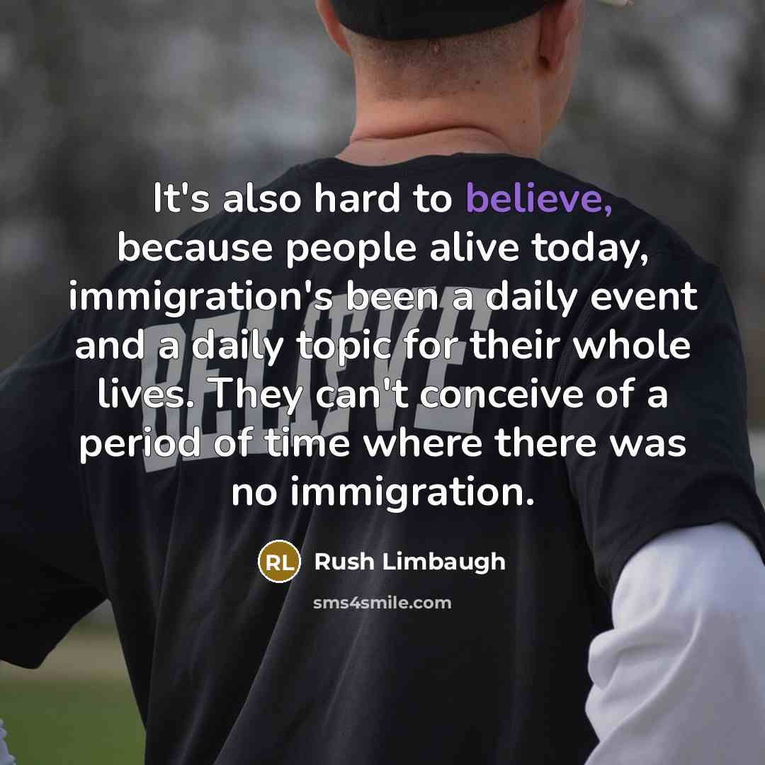 “It's also hard to believe, because people alive today, immigration's been a daily event and a daily topic for their whole lives. They can't conceive of a period of time where there was no immigration.” quote by Rush Limbaugh