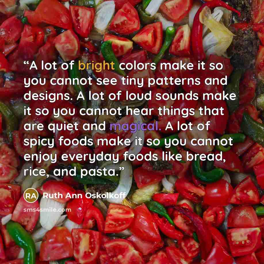 “A lot of bright colors make it so you cannot see tiny patterns and designs. A lot of loud sounds make it so you cannot hear things that are quiet and magical. A lot of spicy foods make it so you cannot enjoy everyday foods like bread, rice, and pasta.” quote by Ruth Ann Oskolkoff
