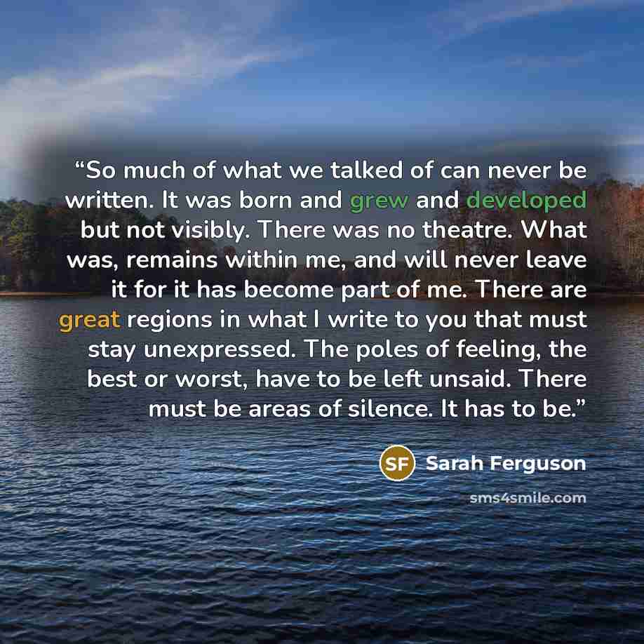 “So much of what we talked of can never be written. It was born and grew and developed but not visibly. There was no theatre. What was, remains within me, and will never leave it for it has become part of me. There are great regions in what I write to you that must stay unexpressed. The poles of…” quote by Sarah Ferguson