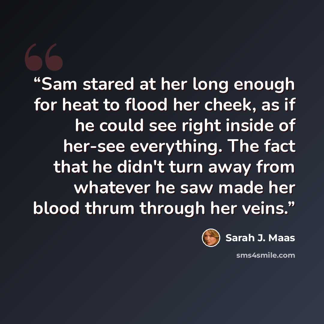 “Sam stared at her long enough for heat to flood her cheek, as if he could see right inside of her-see everything. The fact that he didn't turn away from whatever he saw made her blood thrum through her veins.” quote by Sarah J. Maas