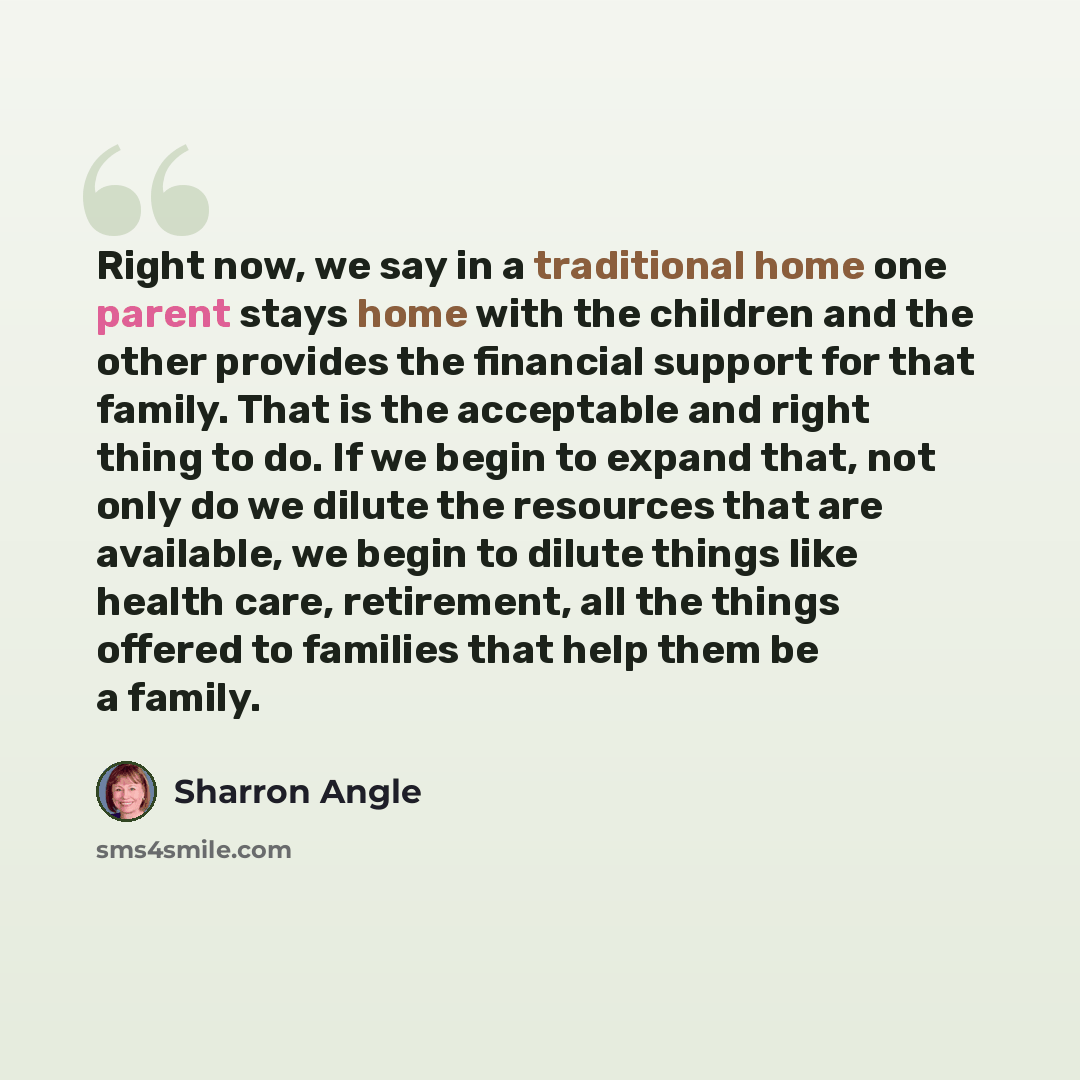 “Right now, we say in a traditional home one parent stays home with the children and the other provides the financial support for that family. That is the acceptable and right thing to do. If we begin to expand that, not only do we dilute the resources that are available, we begin to dilute things…” quote by Sharron Angle