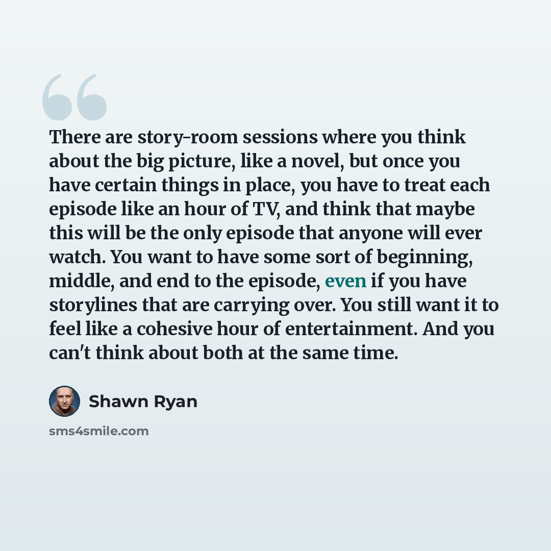 “There are story-room sessions where you think about the big picture, like a novel, but once you have certain things in place, you have to treat each episode like an hour of TV, and think that maybe this will be the only episode that anyone will ever watch. You want to have some sort of beginning…” quote by Shawn Ryan