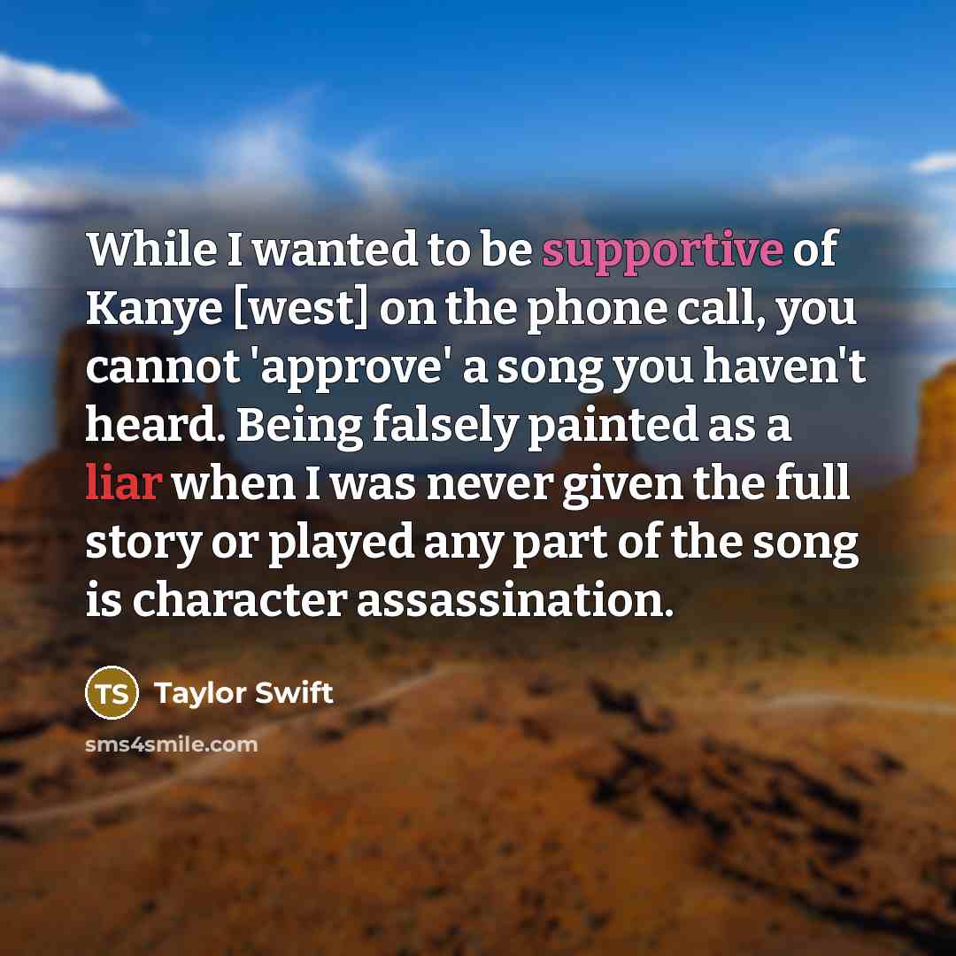 “While I wanted to be supportive of Kanye [west] on the phone call, you cannot 'approve' a song you haven't heard. Being falsely painted as a liar when I was never given the full story or played any part of the song is character assassination.” quote by Taylor Swift
