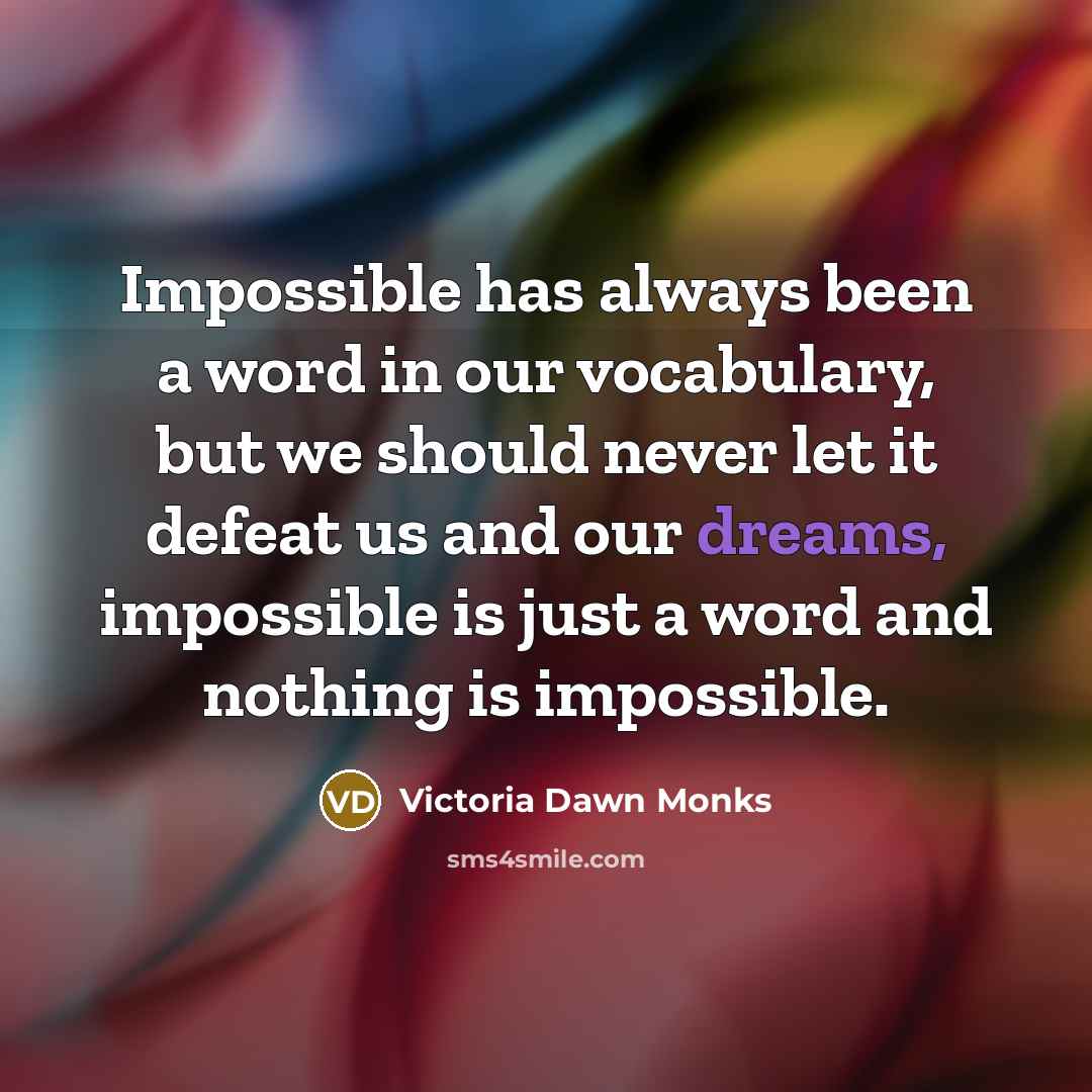 “Impossible has always been a word in our vocabulary, but we should never let it defeat us and our dreams, impossible is just a word and nothing is impossible.” quote by Victoria Dawn Monks