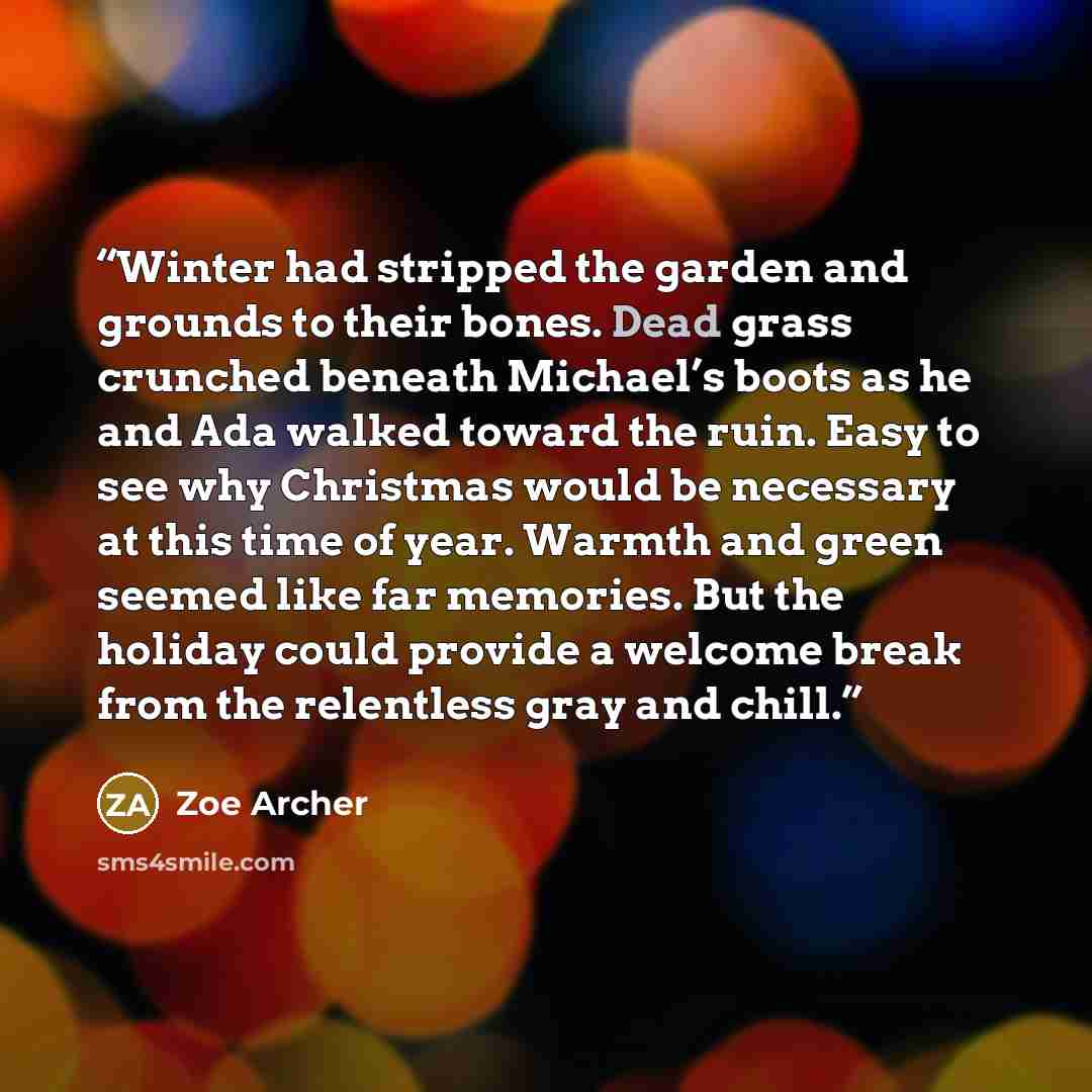 “Winter had stripped the garden and grounds to their bones. Dead grass crunched beneath Michael’s boots as he and Ada walked toward the ruin. Easy to see why Christmas would be necessary at this time of year. Warmth and green seemed like far memories. But the holiday could provide a welcome break…” quote by Zoe Archer