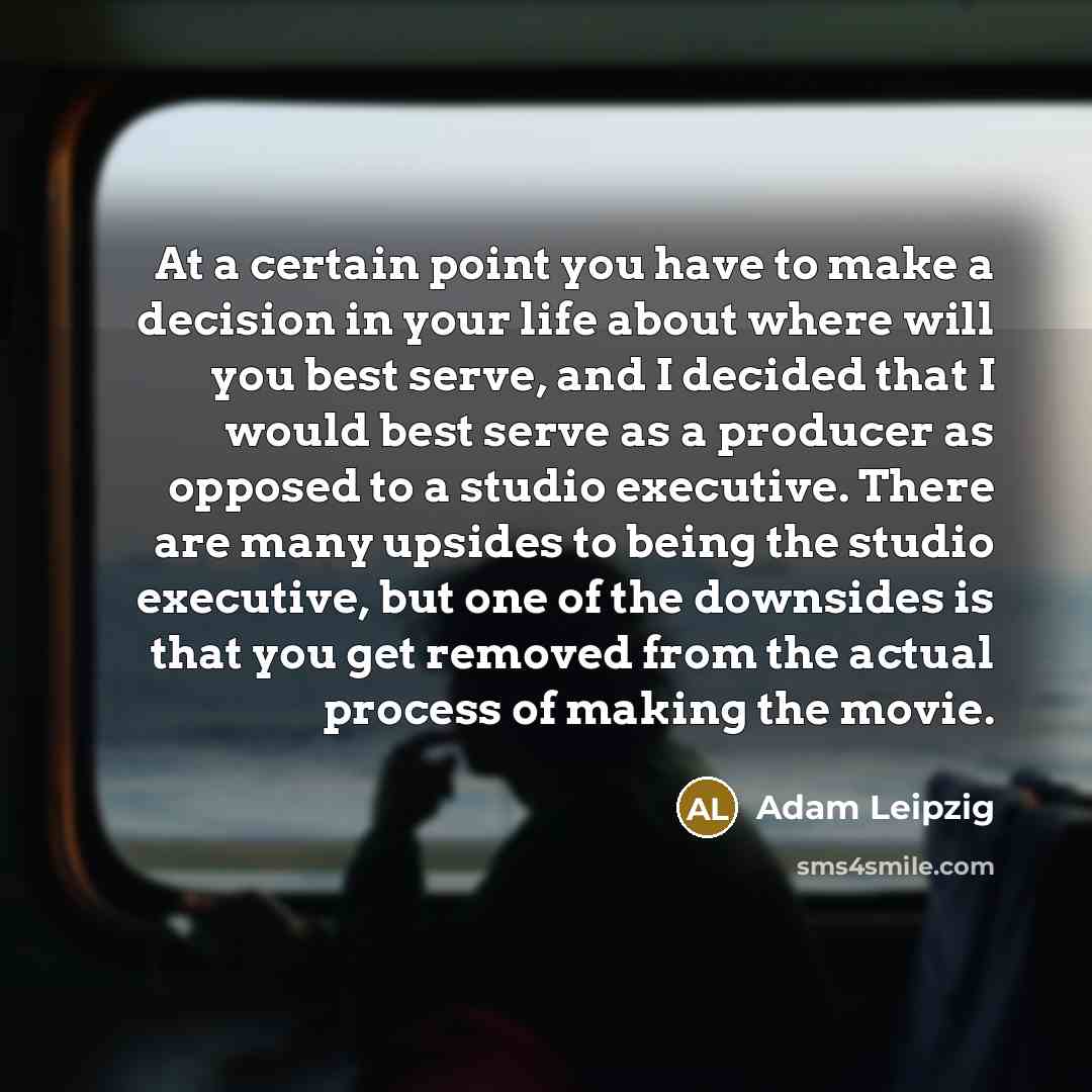 “At a certain point you have to make a decision in your life about where will you best serve, and I decided that I would best serve as a producer as opposed to a studio executive. There are many upsides to being the studio executive, but one of the downsides is that you get removed from the actual…” quote by Adam Leipzig