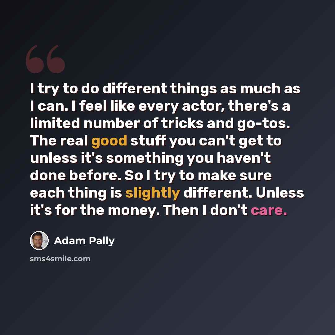 “I try to do different things as much as I can. I feel like every actor, there's a limited number of tricks and go-tos. The real good stuff you can't get to unless it's something you haven't done before. So I try to make sure each thing is slightly different. Unless it's for the money. Then I don't…” quote by Adam Pally