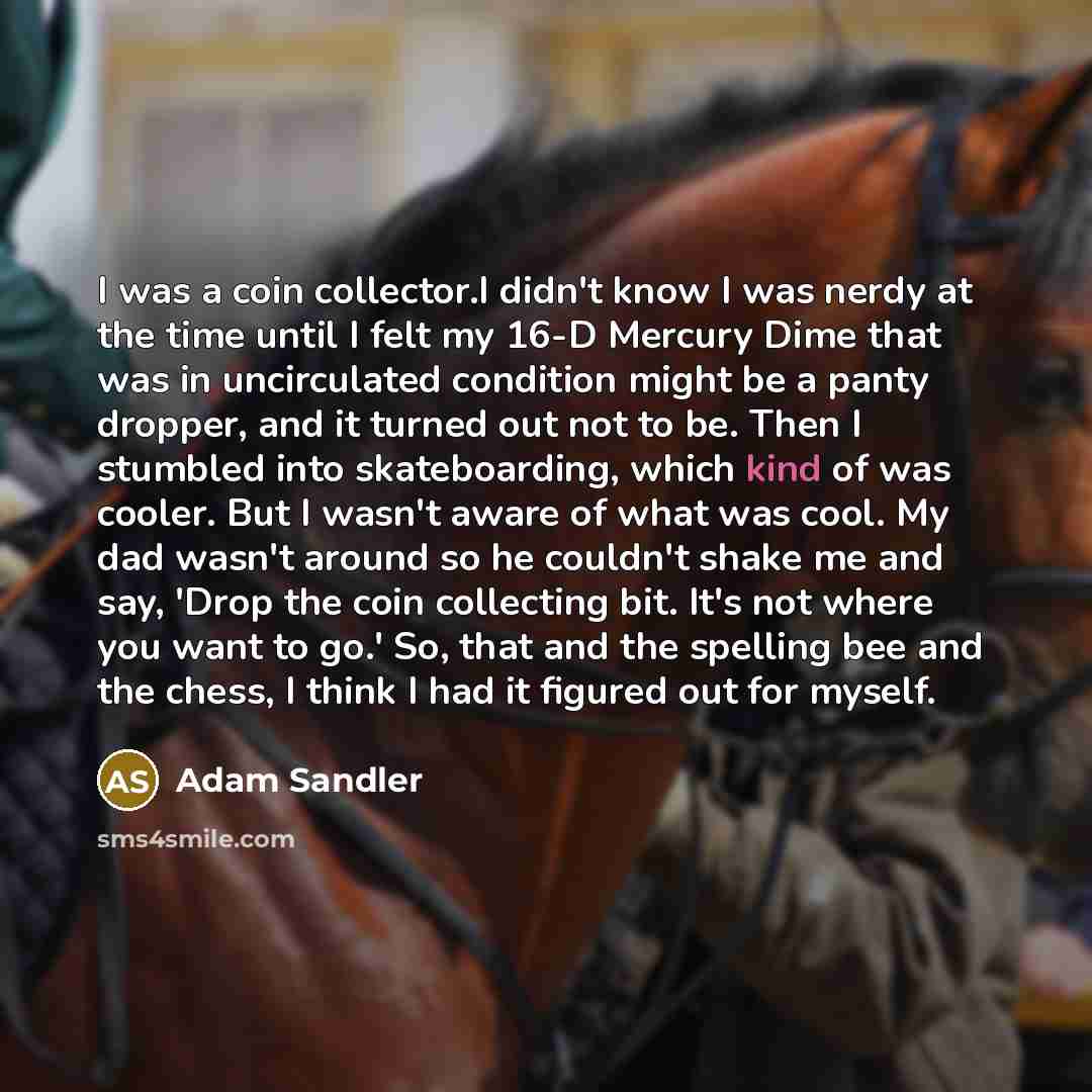 “I was a coin collector.I didn't know I was nerdy at the time until I felt my 16-D Mercury Dime that was in uncirculated condition might be a panty dropper, and it turned out not to be. Then I stumbled into skateboarding, which kind of was cooler. But I wasn't aware of what was cool. My dad wasn't…” quote by Adam Sandler