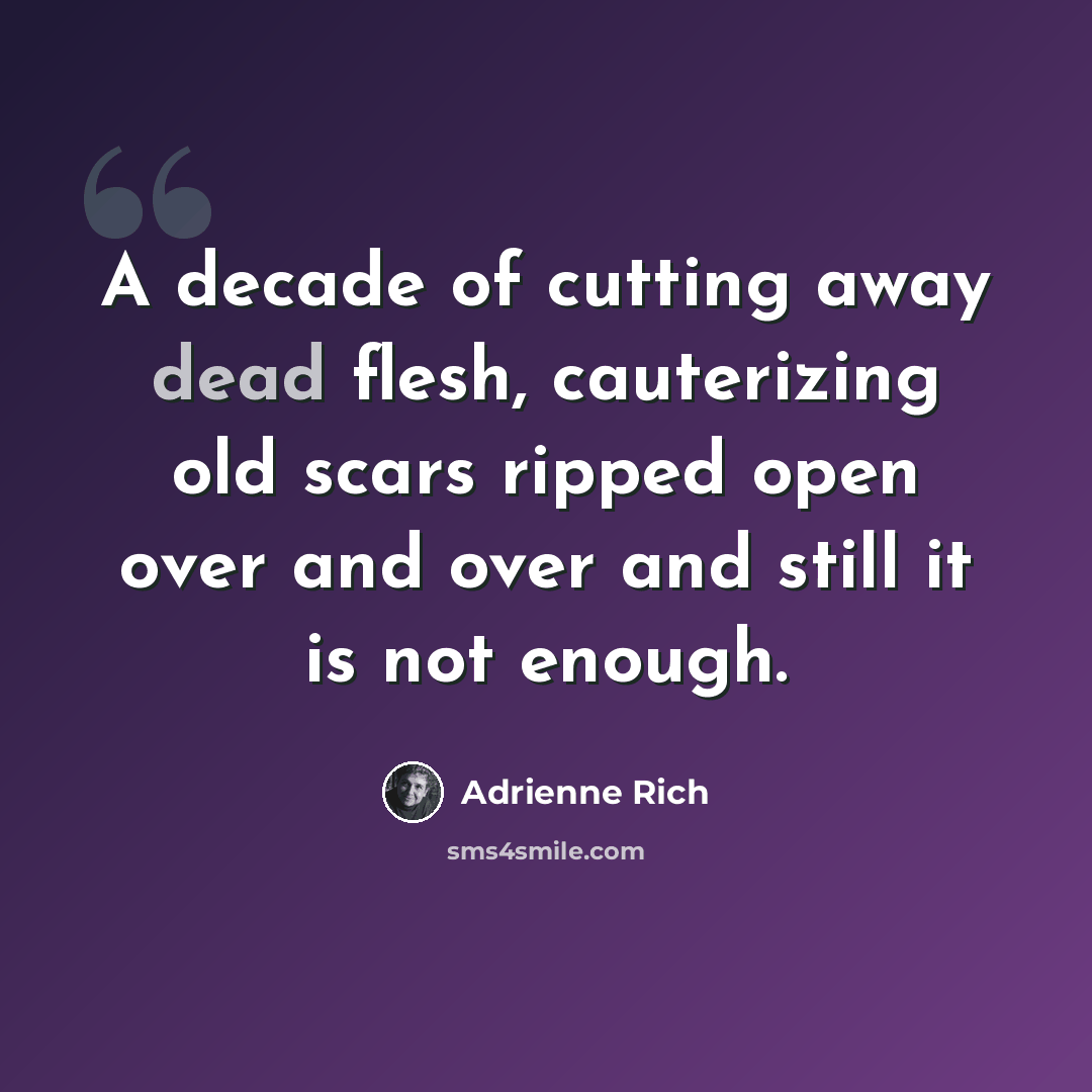 “A decade of cutting away dead flesh, cauterizing old scars ripped open over and over and still it is not enough.” quote by Adrienne Rich