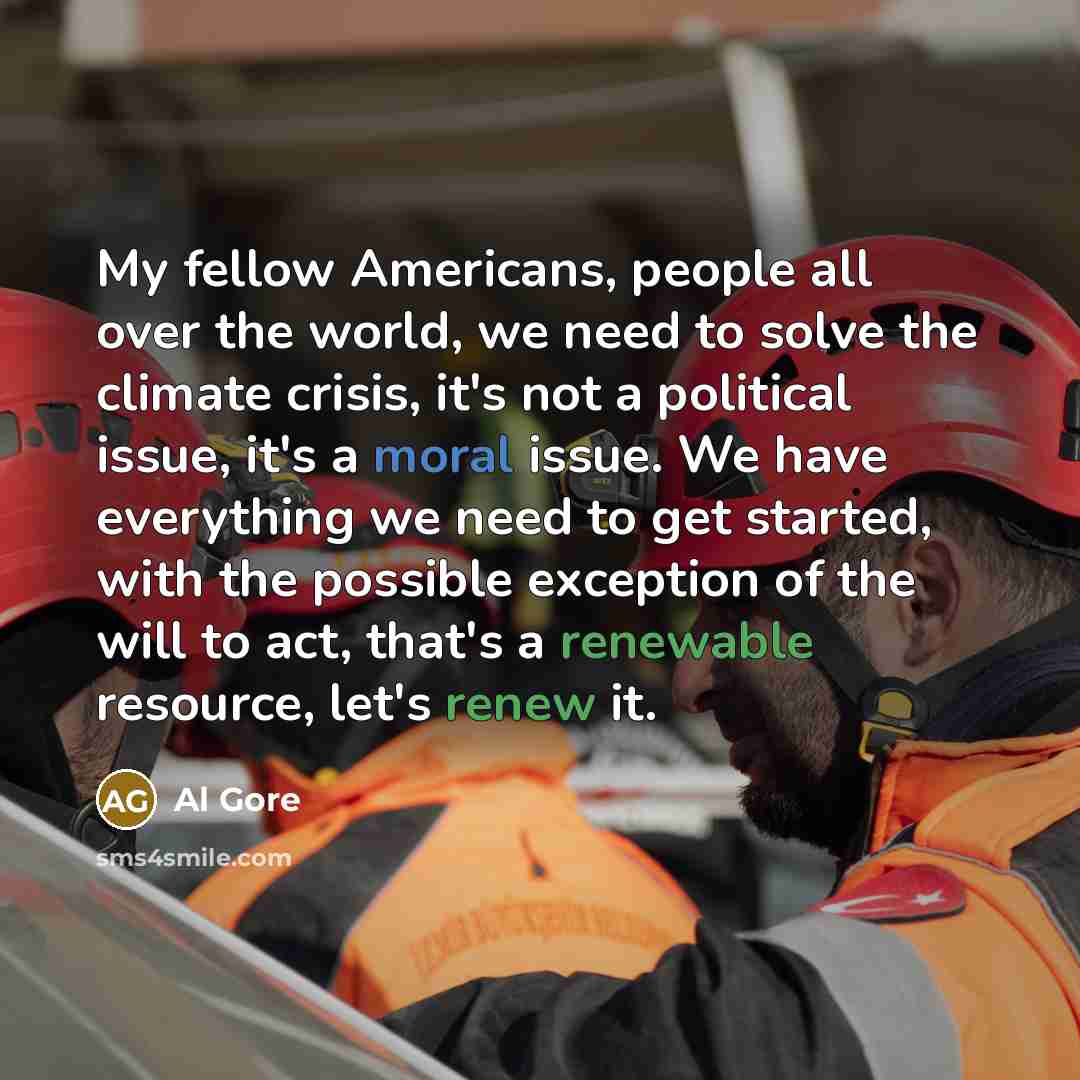 “My fellow Americans, people all over the world, we need to solve the climate crisis, it's not a political issue, it's a moral issue. We have everything we need to get started, with the possible exception of the will to act, that's a renewable resource, let's renew it.” quote by Al Gore
