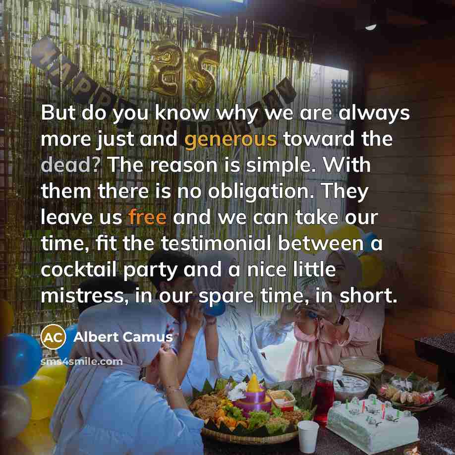 “But do you know why we are always more just and generous toward the dead? The reason is simple. With them there is no obligation. They leave us free and we can take our time, fit the testimonial between a cocktail party and a nice little mistress, in our spare time, in short.” quote by Albert Camus