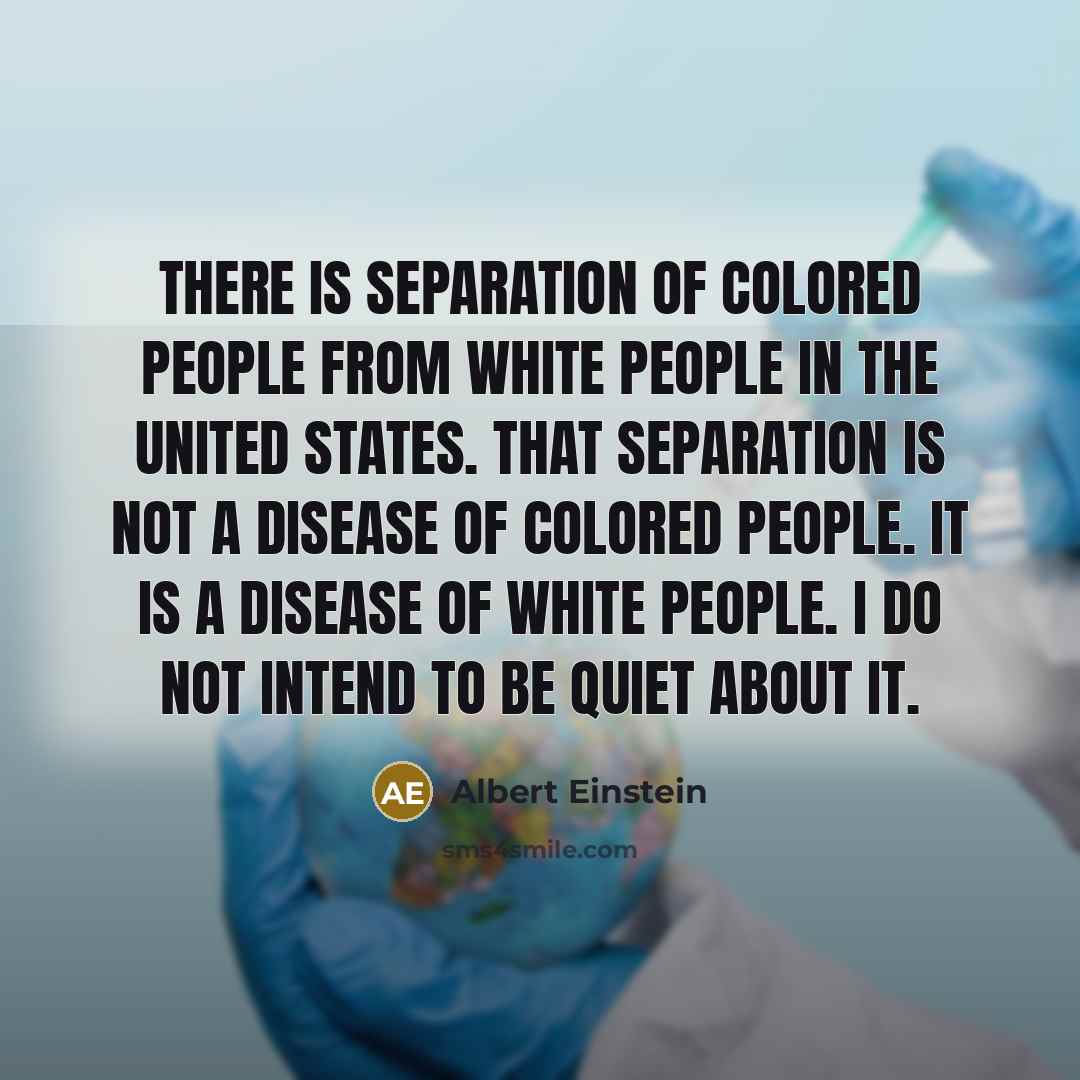 “There is separation of colored people from white people in the United States. That separation is not a disease of colored people. It is a disease of white people. I do not intend to be quiet about it.” quote by Albert Einstein