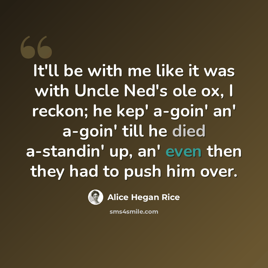 “It'll be with me like it was with Uncle Ned's ole ox, I reckon; he kep' a-goin' an' a-goin' till he died a-standin' up, an' even then they had to push him over.” quote by Alice Hegan Rice