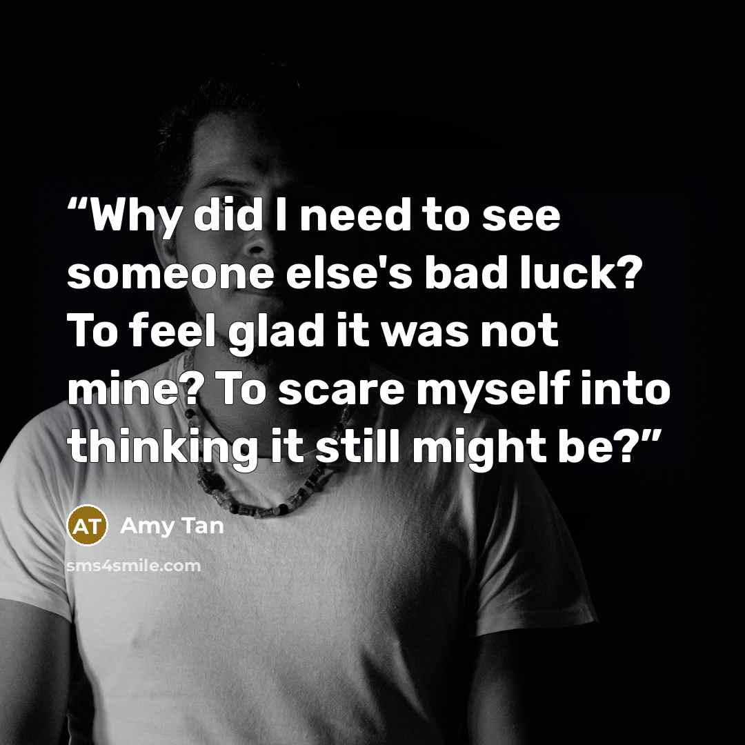 “Why did I need to see someone else's bad luck? To feel glad it was not mine? To scare myself into thinking it still might be?” quote by Amy Tan