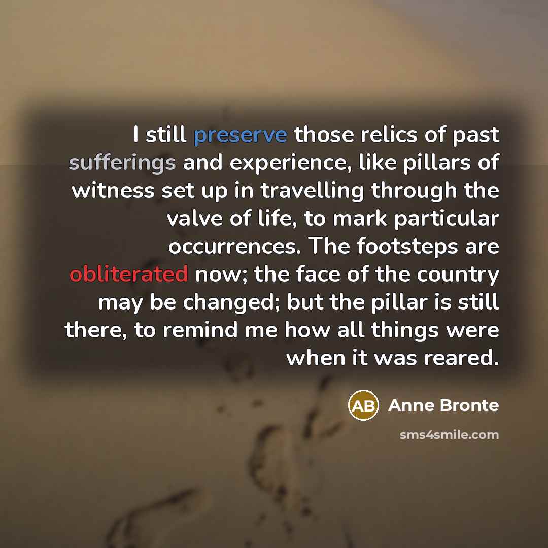 “I still preserve those relics of past sufferings and experience, like pillars of witness set up in travelling through the valve of life, to mark particular occurrences. The footsteps are obliterated now; the face of the country may be changed; but the pillar is still there, to remind me how all…” quote by Anne Bronte