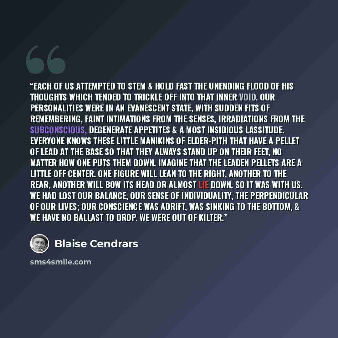 “Each of us attempted to stem & hold fast the unending flood of his thoughts which tended to trickle off into that inner void. Our personalities were in an evanescent state, with sudden fits of remembering, faint intimations from the senses, irradiations from the subconscious, degenerate appetites…” quote by Blaise Cendrars