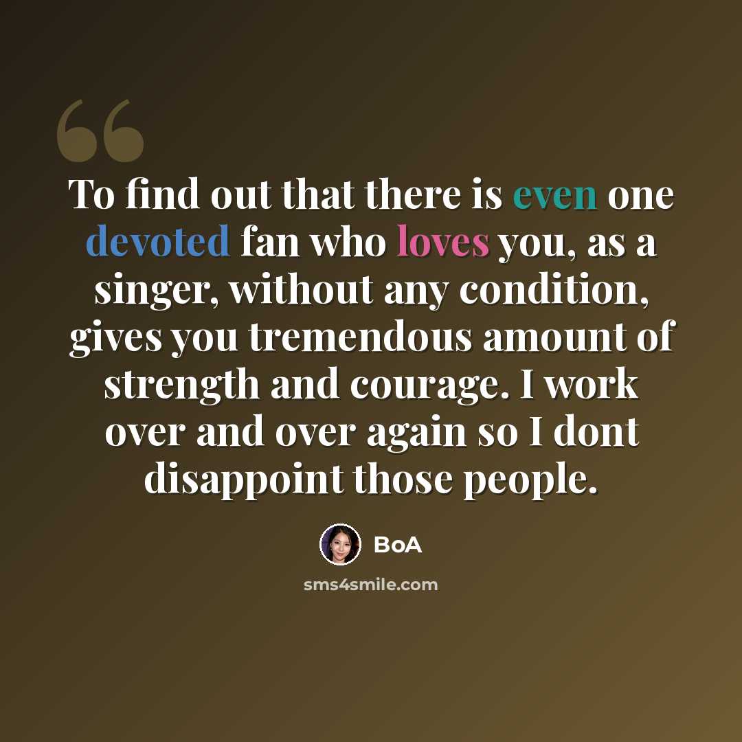 “To find out that there is even one devoted fan who loves you, as a singer, without any condition, gives you tremendous amount of strength and courage. I work over and over again so I dont disappoint those people.” quote by BoA