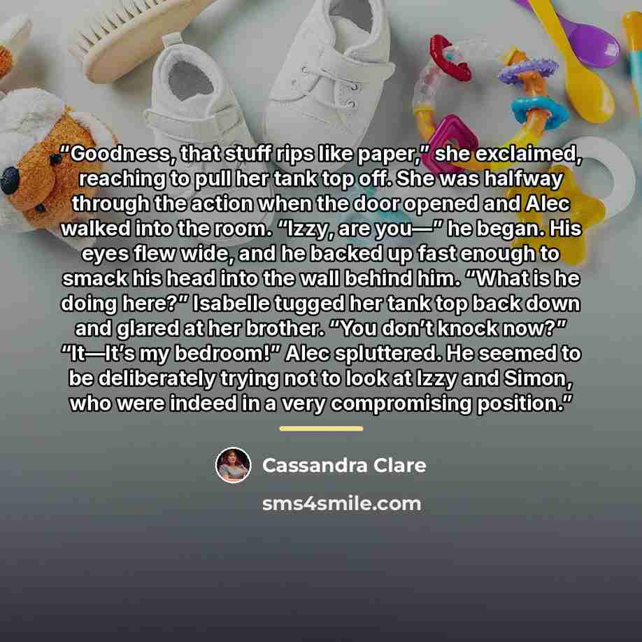 “Goodness, that stuff rips like paper,” she exclaimed, reaching to pull her tank top off. She was halfway through the action when the door opened and Alec walked into the room. “Izzy, are you—” he began. His eyes flew wide, and he backed up fast enough to smack his head into the wall behind him…” quote by Cassandra Clare