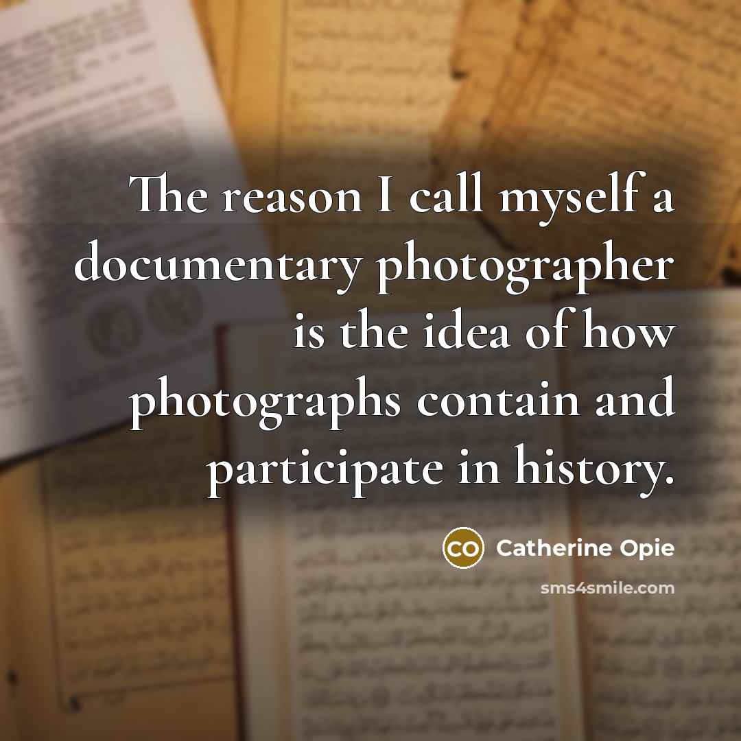 “The reason I call myself a documentary photographer is the idea of how photographs contain and participate in history.” quote by Catherine Opie