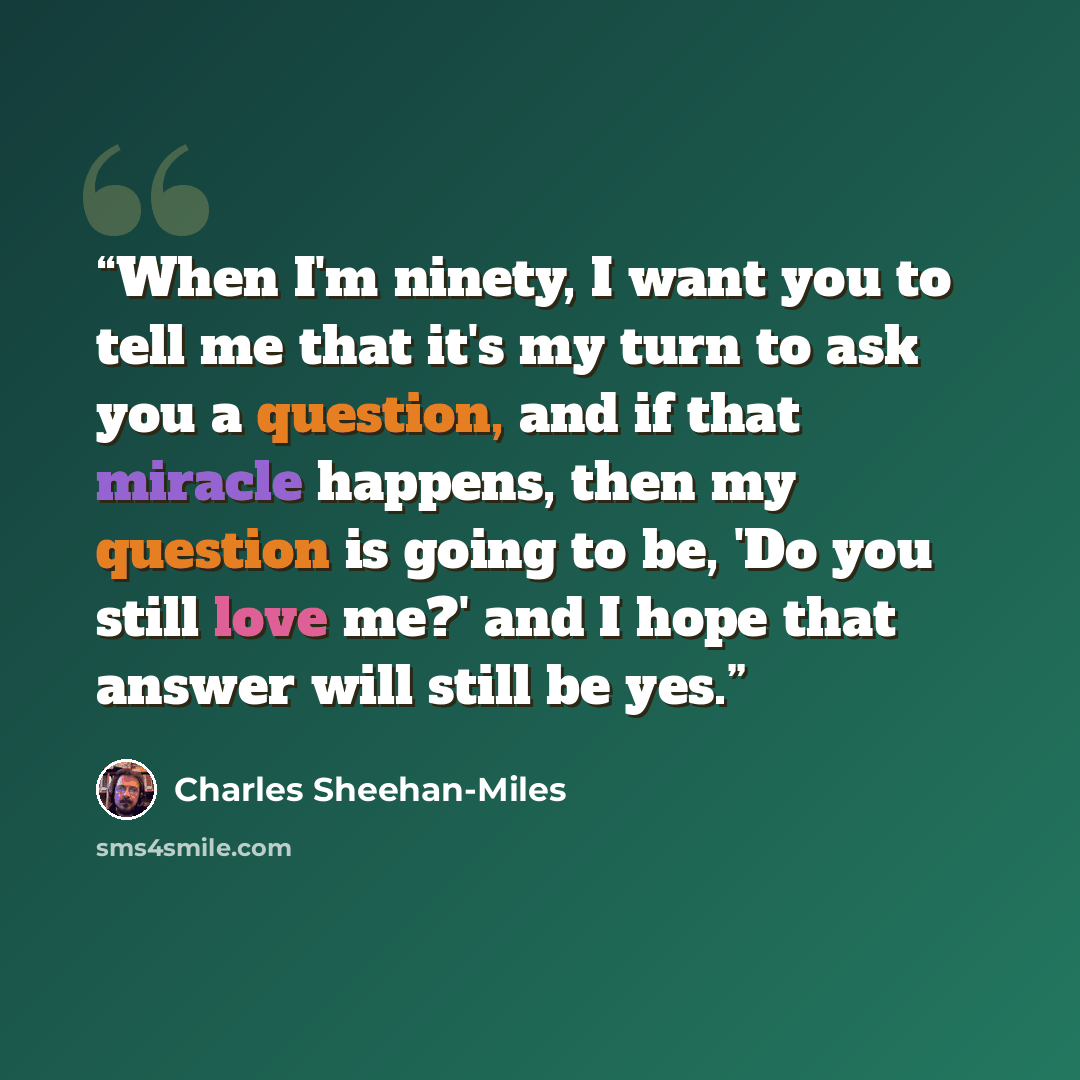 “When I'm ninety, I want you to tell me that it's my turn to ask you a question, and if that miracle happens, then my question is going to be, 'Do you still love me?' and I hope that answer will still be yes.” quote by Charles Sheehan-Miles