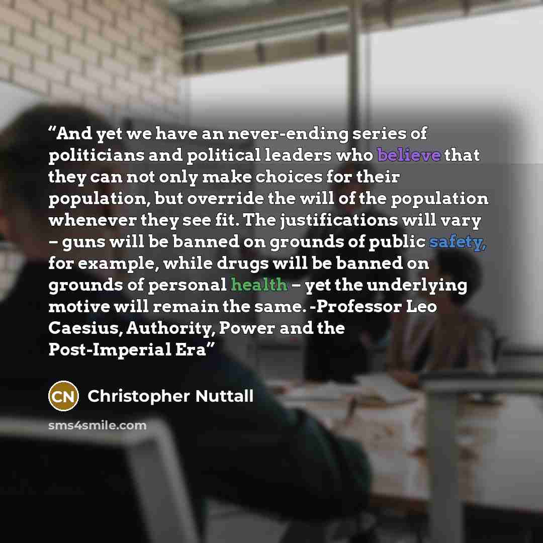 “And yet we have an never-ending series of politicians and political leaders who believe that they can not only make choices for their population, but override the will of the population whenever they see fit. The justifications will vary – guns will be banned on grounds of public safety, for…” quote by Christopher Nuttall