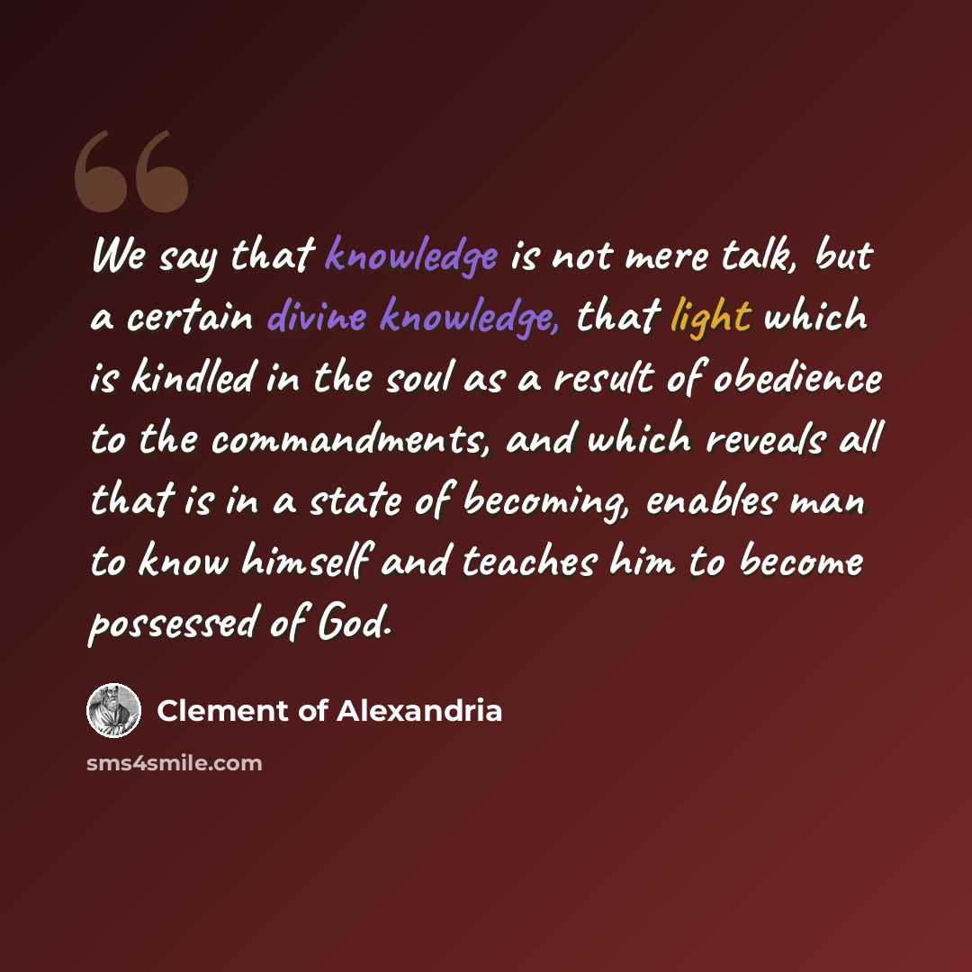 “We say that knowledge is not mere talk, but a certain divine knowledge, that light which is kindled in the soul as a result of obedience to the commandments, and which reveals all that is in a state of becoming, enables man to know himself and teaches him to become possessed of God.” quote by Clement of Alexandria