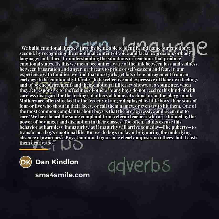 “We build emotional literacy, first, by being able to identify and name our emotions; second, by recognizing the emotional content of voice and facial expression, or body language; and, third, by understanding the situations or reactions that produce emotional states. By this we mean becoming aware…” quote by Dan Kindlon