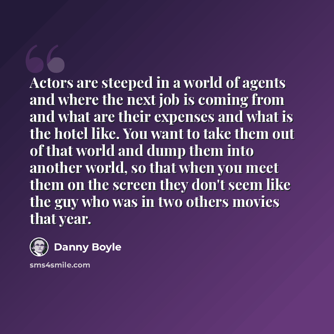 “Actors are steeped in a world of agents and where the next job is coming from and what are their expenses and what is the hotel like. You want to take them out of that world and dump them into another world, so that when you meet them on the screen they don't seem like the guy who was in two…” quote by Danny Boyle