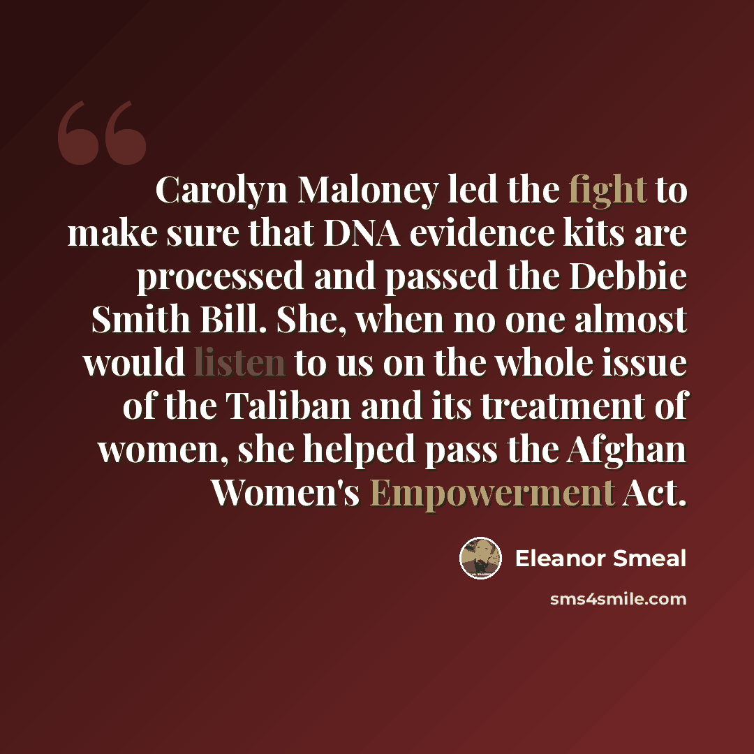 “Carolyn Maloney led the fight to make sure that DNA evidence kits are processed and passed the Debbie Smith Bill. She, when no one almost would listen to us on the whole issue of the Taliban and its treatment of women, she helped pass the Afghan Women's Empowerment Act.” quote by Eleanor Smeal